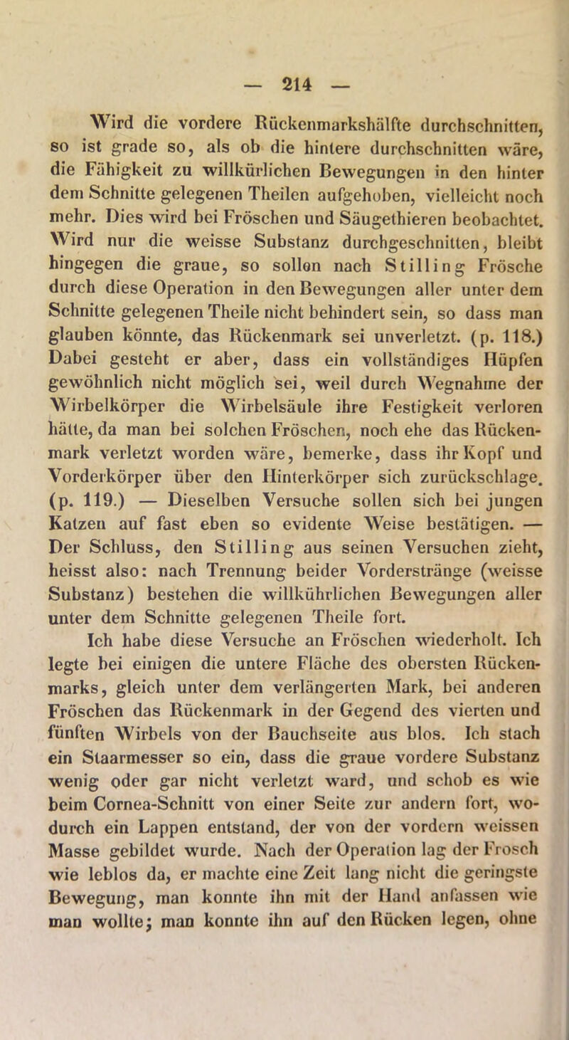 Wird die vordere Rückenmarkshälfte durchschnitten, so ist grade so, als ob die hintere durchschnitten wäre, die Fähigkeit zu 'willkürlichen Bewegungen in den hinter dem Schnitte gelegenen Theilen aufgehoben, vielleicht noch mehr. Dies wird bei Fröschen und Säugethieren beobachtet. Wird nur die weisse Substanz durchgeschnitten, bleibt hingegen die graue, so sollen nach Stilling Frösche durch diese Operation in den Bewegungen aller unter dem Schnitte gelegenen Theile nicht behindert sein, so dass man glauben könnte, das Rückenmark sei unverletzt, (p. 118.) Dabei gesteht er aber, dass ein vollständiges Hüpfen gewöhnlich nicht möglich sei, weil durch Wegnahme der Wirbelkörper die Wirbelsäule ihre Festigkeit verloren hätte, da man bei solchen Fröschen, noch ehe das Rücken- mark verletzt worden wäre, bemerke, dass ihr Kopf und Vorderkörper über den Hinterkörper sich zurückschlage, (p. 119.) — Dieselben Versuche sollen sich bei jungen Katzen auf fast eben so evidente Weise bestätigen. — Der Schluss, den Stilling aus seinen Versuchen zieht, heisst also: nach Trennung beider Vorderstränge (weisse Substanz) bestehen die willkührlichen Bewegungen aller unter dem Schnitte gelegenen Theile fort. Ich habe diese Versuche an Fröschen wiederholt. Ich legte bei einigen die untere Fläche des obersten Rücken- marks, gleich unter dem verlängerten Mark, bei anderen Fröschen das Rückenmark in der Gegend des vierten und fünften Wirbels von der Bauchseite aus blos. Ich stach ein Slaarmesser so ein, dass die graue vordere Substanz wenig oder gar nicht verletzt ward, und schob es wie beim Cornea-Schnitt von einer Seile zur andern fort, wo- durch ein Lappen entstand, der von der vordem weissen Masse gebildet wurde. Nach der Operation lag der Frosch wie leblos da, er machte eine Zeit lang nicht die geringste Bewegung, man konnte ihn mit der Hand an fassen wie man wollte j man konnte ihn auf den Rücken legen, ohne
