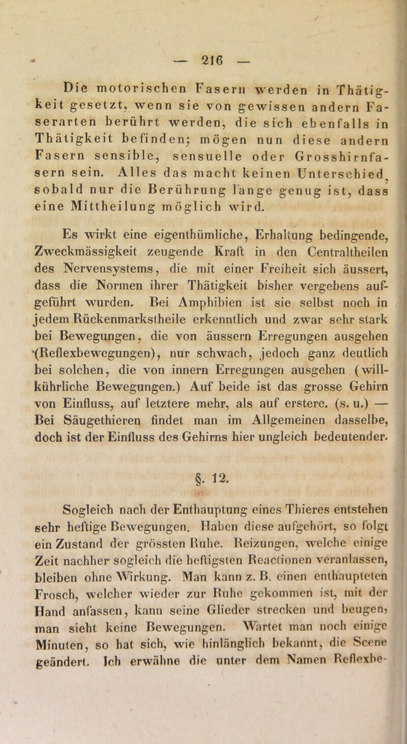/ Die motorischen Fasern werden in Thätig- keit gesetzt, wenn sie von gewissen andern Fa- serarten berührt werden, die sich ebenfalls in Thätigkeit befinden; mögen nun diese andern Fasern sensible, sensuelle oder Grosshirnfa- sern sein. Alles das macht keinen Unterschied, sobald nur die Berührung lange genug ist, dass eine Mittheilung möglich wird. Es wirkt eine eigenthümliche, Erhaltung bedingende, Zweckmässigkeit zeugende Kraft in den Centraltheilen des Nervensystems, die mit einer Freiheit sich äussert, dass die Normen ihrer Thätigkeit bisher vergebens auf- geführt wurden. Bei Amphibien ist sie selbst noch in jedem Bückenmarkstheile erkenntlich und zwar sehr stark bei Bewegungen, die von äussern Erregungen ausgehen •(Reflexbewegungen), nur schwach, jedoch ganz deutlich bei solchen, die von innern Erregungen ausgehen (will- kürliche Bewegungen.) Auf beide ist das grosse Gehirn von Einfluss, auf letztere mehr, als auf erstere. (s. u.) — Bei Säugethieren findet man im Allgemeinen dasselbe, doch ist der Einfluss des Gehirns hier ungleich bedeutender. §. 12. Sogleich nach der Enthauptung eines Thieres entstehen sehr heftige Bewegungen. Haben diese aufgehört, so folgt ein Zustand der grössten Ruhe. Reizungen, welche einige Zeit nachher sogleich die heftigsten Reactionen veranlassen, bleiben ohne Wirkung. Man kann z. B. einen enthaupteten Frosch, welcher wieder zur Ruhe gekommen ist, mit der Hand anfassen, kann seine Glieder strecken und beugen? man sieht keine Bewegungen. Wartet man noch einige Minuten, so hat sich, wie hinlänglich bekannt, die Scene geändert. Ich erwähne die unter dem Namen Reflexbe-