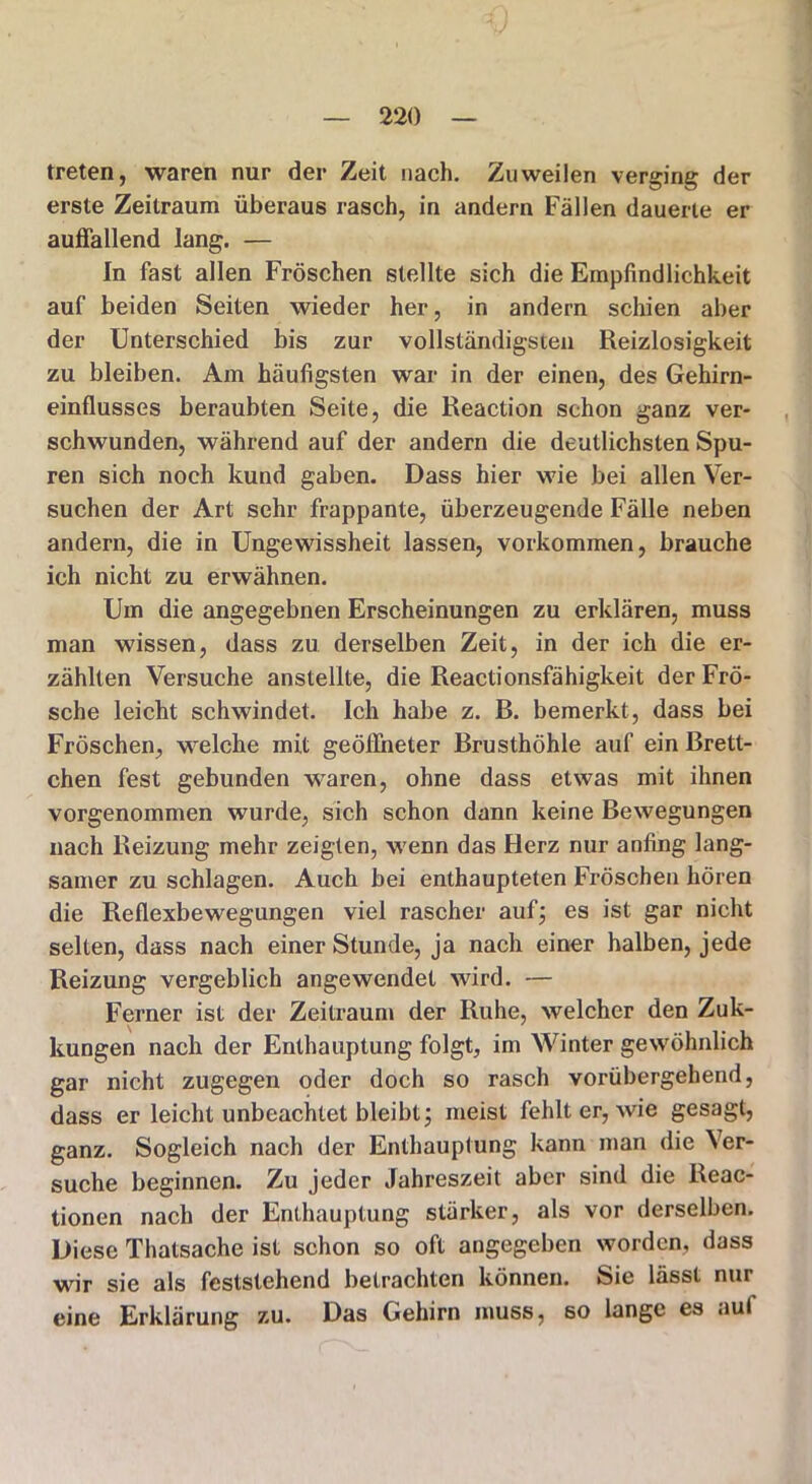 treten, waren nur der Zeit nach. Zuweilen verging der erste Zeitraum überaus rasch, in andern Fällen dauerte er auffallend lang. — In fast allen Fröschen stellte sich die Empfindlichkeit auf beiden Seiten wieder her, in andern schien aber der Unterschied bis zur vollständigsten Reizlosigkeit zu bleiben. Am häufigsten war in der einen, des Gehirn- einflusses beraubten Seite, die Reaction schon ganz ver- schwunden, während auf der andern die deutlichsten Spu- ren sich noch kund gaben. Dass hier wie bei allen Ver- suchen der Art sehr frappante, überzeugende Fälle neben andern, die in Ungewissheit lassen, Vorkommen, brauche ich nicht zu erwähnen. Um die angegebnen Erscheinungen zu erklären, muss man wissen, dass zu derselben Zeit, in der ich die er- zählten Versuche anstellte, die Reactionsfähigkeit der Frö- sche leicht schwindet. Ich habe z. B. bemerkt, dass bei Fröschen, welche mit geöffneter Brusthöhle auf ein Brett- chen fest gebunden waren, ohne dass etwas mit ihnen vorgenommen wurde, sich schon dann keine Bewegungen nach Reizung mehr zeigten, wenn das Herz nur anfing lang- samer zu schlagen. Auch bei enthaupteten Fröschen hören die Reflexbewegungen viel rascher auf; es ist gar nicht selten, dass nach einer Stunde, ja nach einer halben, jede Reizung vergeblich angewendet wird. — Ferner ist der Zeitraun» der Ruhe, welcher den Zuk- kungen nach der Enthauptung folgt, im Winter gewöhnlich gar nicht zugegen oder doch so rasch vorübergehend, dass er leicht unbeachtet bleibt; meist fehlt er, wie gesagt, ganz. Sogleich nach der Enthauptung kann man die Ver- suche beginnen. Zu jeder Jahreszeit aber sind die Reac- tionen nach der Enthauptung stärker, als vor derselben. Diese Thalsache ist schon so oft angegeben worden, dass wir sie als feststehend betrachten können. Sie lässt nur eine Erklärung zu. Das Gehirn muss, so lange es aul