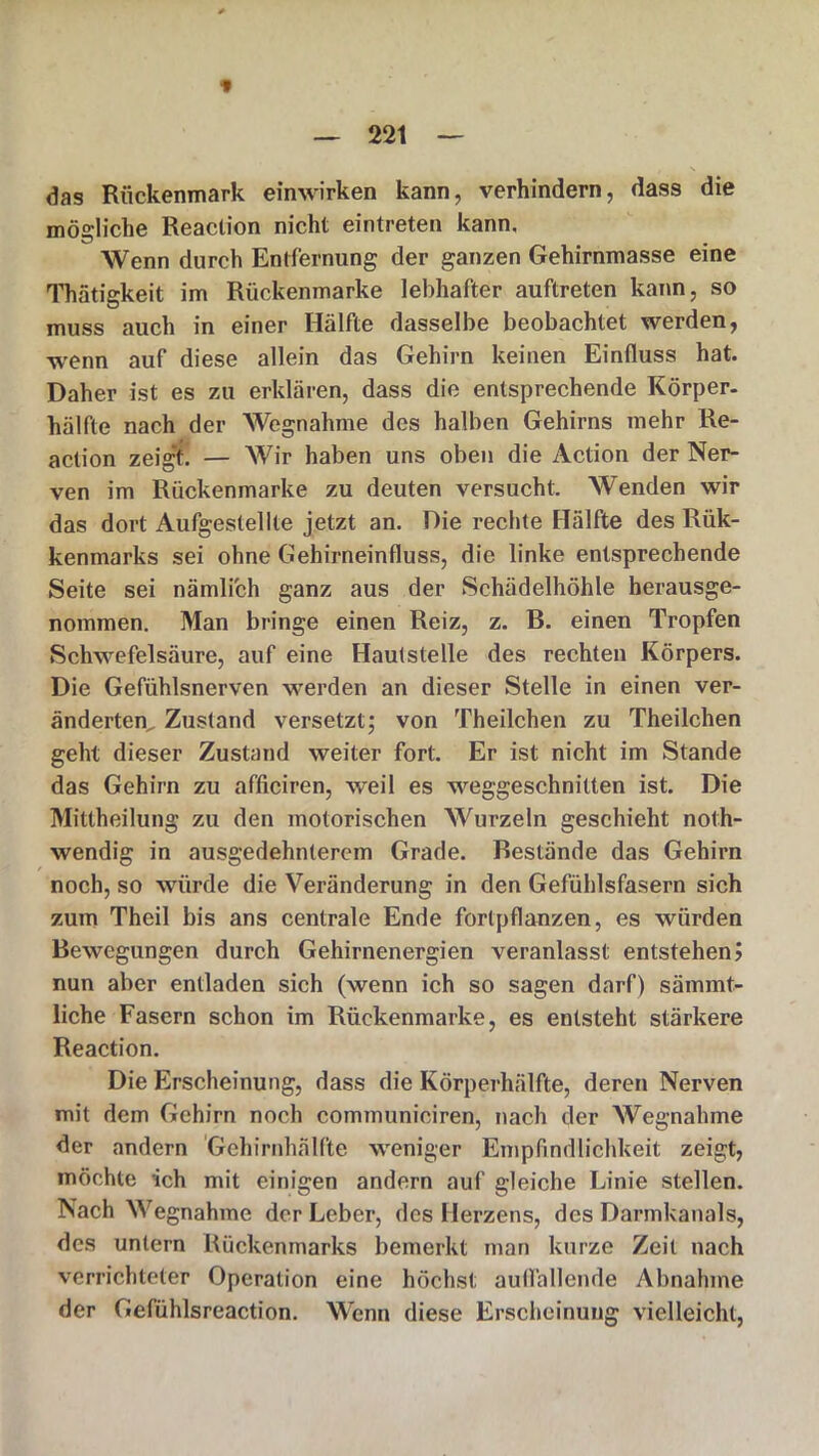 das Rückenmark einwirken kann, verhindern, dass die mögliche Reaclion nicht eintreten kann. Wenn durch Entfernung der ganzen Gehirnmasse eine Thätigkeit im Rückenmarke lebhafter auftreten kann, so muss auch in einer Hälfte dasselbe beobachtet werden, wenn auf diese allein das Gehirn keinen Einfluss hat. Daher ist es zu erklären, dass die entsprechende Körper- hälfte nach der Wegnahme des halben Gehirns mehr Re- action zeig*t. — Wir haben uns oben die Action der Ner- ven im Rückenmarke zu deuten versucht. Wenden wir das dort Aufgestellle jetzt an. Die rechte Hälfte des Rük- kenmarks sei ohne Gehirneinfluss, die linke entsprechende Seite sei nämlich ganz aus der Schädelhöhle herausge- nommen. Man bringe einen Reiz, z. B. einen Tropfen Schwefelsäure, auf eine Hautstelle des rechten Körpers. Die Gefühlsnerven werden an dieser Stelle in einen ver- änderten^ Zustand versetzt; von Theilchen zu Theilchen geht dieser Zustand weiter fort. Er ist nicht im Stande das Gehirn zu afficiren, weil es weggeschnitten ist. Die Mittheilung zu den motorischen Wurzeln geschieht noth- wendig in ausgedehnterem Grade. Bestände das Gehirn noch, so würde die Veränderung in den Gefühlsfasern sich zum Theil bis ans centrale Ende fortpflanzen, es würden Bewegungen durch Gehirnenergien veranlasst entstehen? nun aber entladen sich (wenn ich so sagen darf) sämmt- liche Fasern schon im Rückenmarke, es entsteht stärkere Reaction. Die Erscheinung, dass die Körperhälfte, deren Nerven mit dem Gehirn noch communiciren, nach der Wegnahme der andern Gehirnhälfte weniger Empfindlichkeit zeigt, möchte ich mit einigen andern auf gleiche Linie stellen. Nach Wegnahme der Leber, des Herzens, des Darmkanals, des untern Rückenmarks bemerkt man kurze Zeit nach verrichteter Operation eine höchst auflallende Abnahme der Gefühlsreaction. Wenn diese Erscheinung vielleicht,