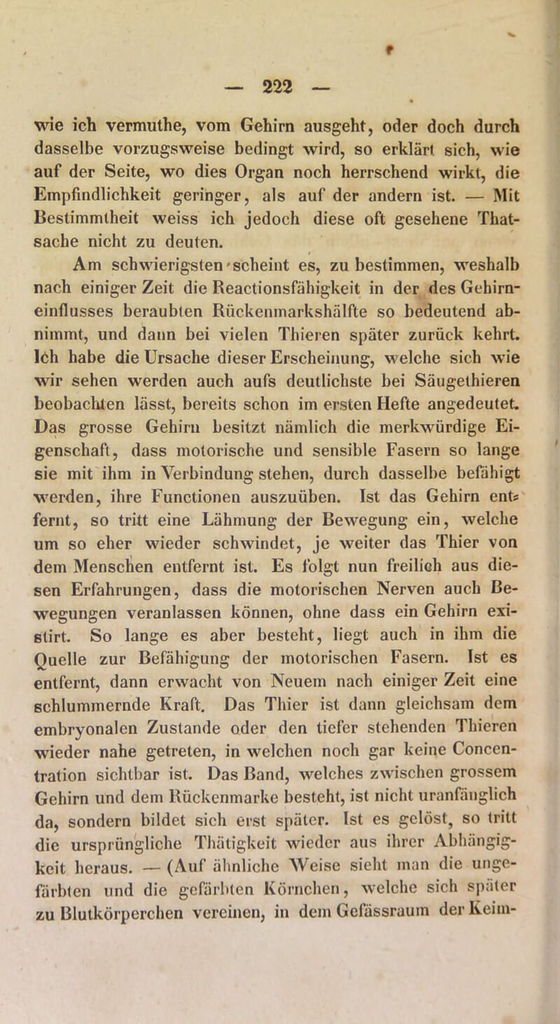 f — 222 — wie ich vermuthe, vom Gehirn ausgeht, oder doch durch dasselbe vorzugsweise bedingt wird, so erklärt sich, wie auf der Seite, wo dies Organ noch herrschend wirkt, die Empfindlichkeit geringer, als auf der andern ist. — Mit Bestimmtheit weiss ich jedoch diese oft gesehene That- sache nicht zu deuten. Am schwierigsten'scheint es, zu bestimmen, weshalb nach einiger Zeit die Reactionsfähigkeit in der des Gehirn- einllusses beraubten Rückemnarkshälfte so bedeutend ab- nimmt, und dann bei vielen Thieren später zurück kehrt. Ich habe die Ursache dieser Erscheinung, welche sich wie wir sehen werden auch aufs deutlichste bei Säugethieren beobachten lässt, bereits schon im ersten Hefte angedeutet. Das grosse Gehirn besitzt nämlich die merkwürdige Ei- genschaft, dass motorische und sensible Fasern so lange sie mit ihm in Verbindung stehen, durch dasselbe befähigt werden, ihre Functionen auszuüben. Ist das Gehirn ent* fernt, so tritt eine Lähmung der Bewegung ein, welche um so eher wieder schwindet, je weiter das Thier von dem Menschen entfernt ist. Es folgt nun freilich aus die- sen Erfahrungen, dass die motorischen Nerven auch Be- wegungen veranlassen können, ohne dass ein Gehirn exi- stirt. So lange es aber besteht, liegt auch in ihm die Quelle zur Befähigung der motorischen Fasern. Ist es entfernt, dann erwacht von Neuem nach einiger Zeit eine schlummernde Kraft. Das Thier ist dann gleichsam dem embryonalen Zustande oder den tiefer stehenden Thieren wieder nahe getreten, in welchen noch gar keine Concen- tration sichtbar ist. Das Band, welches zwischen grossem Gehirn und dem Rückenmarke besteht, ist nicht uranfänglich da, sondern bildet sich erst später. Ist es gelöst, so tritt die ursprüngliche Thätigkeit wieder aus ihrer Abhängig- keit heraus. — (Auf ähnliche Weise sieht man die unge- färbten und die gefärbten Körnchen, welche sich später zu Blutkörperchen vereinen, in dem Gcfässraum der Keim-