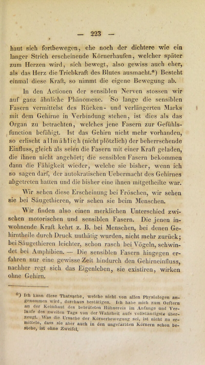 haut sich fortbewegen, ehe noch der dichtere wie ein langer Strich erscheinende Körnerhaufen, welcher später zum Herzen wird, sich bewegt, also gewiss auch eher, als das Herz die Triebkraft des Blutes ausmacht.*) Besteht einmal diese Kraft, so nimmt die eigene Bewegung ab. ln den Actionen der sensiblen Nerven stossen wir auf ganz ähnliche Phänomene. So lange die sensiblen Fasern vermittelst des Kücken- und verlängerten Marks mit dem Gehirne in Verbindung stehen, ist dies als das Organ zu betrachten, welches jene Fasern zur Gefühls- function befähigt. Ist das Gehirn nicht mehr vorhanden, so erlischt allmählich (nicht plötzlich) der beherrschende Einfluss, gleich als seien die Fasern mit einer Kraft geladen, die ihnen nicht angehört; die sensiblen Fasern bekommen dann die Fähigkeit wieder, welche sie bisher, wenn ich so sagen darf, der autokratischen Uebermaeht des Gehirnes abgetreten hatten und die bisher eine ihnen mitgetheilte war. Wir sehen diese Erscheinung bei Fröschen, wir sehen sie bei Säugethieren, wir sehen sie beim Menschen. Wir finden also einen merklichen Unterschied zwi- schen motorischen und sensiblen Fasern. Die jenen in- wohnende Kraft kehrt z. B. bei Menschen, bei denen Ge- hirntheile durch Druck unthätig wurden, nicht mehr zurück; bei Säugethieren leichter, schon rasch bei Vögeln, schwin- det bei Amphibien. — Die sensiblen Fasern hingegen er- fahren nur eine gewisse Zeit hindurch den Gehirneinfluss, nachher regt sich das Eigenleben, sie existircn, wirken ohne Gehirn. i') Ich kann diese Thats^che, welche nicht von allen Physiologen an- genommen wird, durchaus bestätigen. Ich habe mich zum Oeftern an der Keimhaut des bebrüteten Hühnereis im Anfänge und Ver- laufe des zweiten Tags von der Wahrheit aufs vollständigste über- zeugt. Was die Ursache der Kornerbewegung sei, ist nicht zu er- mitteln, dass sie aber auch in den ungefärbten Kornern schon be- stehe, ist ohne Zweifel.