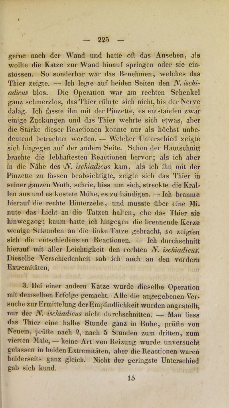 \ \ gerne nach der Wand und hatte oft das Ansehen, als wollte die Katze zur Wand hinauf springen oder sie ein- stossen. So sonderbar war das Benehmen, welches das Thier zeigte. — Ich legte auf beiden Seiten den N. isclii- adicus blos. Die Operation war am rechten Schenkel ganz schmerzlos, das Thier rührte sich nicht, bis der Nerve dalag. Ich fasste ihn mit der Pinzette, es entstanden zwar einige Zuckungen und das Thier wehrte sich etwas, aber die Stärke dieser Reactionen konnte nur als höchst unbe- deutend betrachtet werden. — Welcher Unterschied zeigte sich hingegen auf der andern Seite. Schon der Hautschnitt brachte die lebhaftesten Reactionen hervor; als ich aber in die Nähe des 'N. ischiadicus kam, als ich ihn mit der Pinzette zu fassen beabsichtigte, zeigte sich das Thier in seiner ganzen Wuth, schrie, biss um sich, streckte die Kral- len aus und es kostete Mühe, es zu bändigen. — Ich brannte hierauf die rechte Hinterzehe, und musste über eine Mi- nute das Licht an die Tatzen hallen, ehe das Thier sie hinwegzog; kaum hatte ich hingegen die brennende Kerze wenige Sekunden an die linke Tatze gebracht, so zeigten sich die entschiedensten Reactionen. — Ich durchschnitt hierauf mit aller Leichtigkeit den rechten N. ischiadicus. Dieselbe Verschiedenheit sah ich auch an den vordem Extremitäten. 3. Bei einer andern Katze wurde dieselbe Operation mit demselben Erfolge gemacht. Alle die angegebenen Ver- suche zur Ermittelung der Empfindlichkeit wurden angestellt, nur der N. ischiadicus nicht durchschnitten. — Man liess das I hier eine halbe Stunde ganz in Ruhe, prüfte von Neuem, prüfte nach 2, nach 5 Stunden zum dritten, zum vierten Male, — keine Art von Reizung wurde unversucht gelassen in beiden Extremitäten, aber die Reactionen waren beiderseits ganz gleich. Nicht der geringste Unterschied gab sich kund. 15