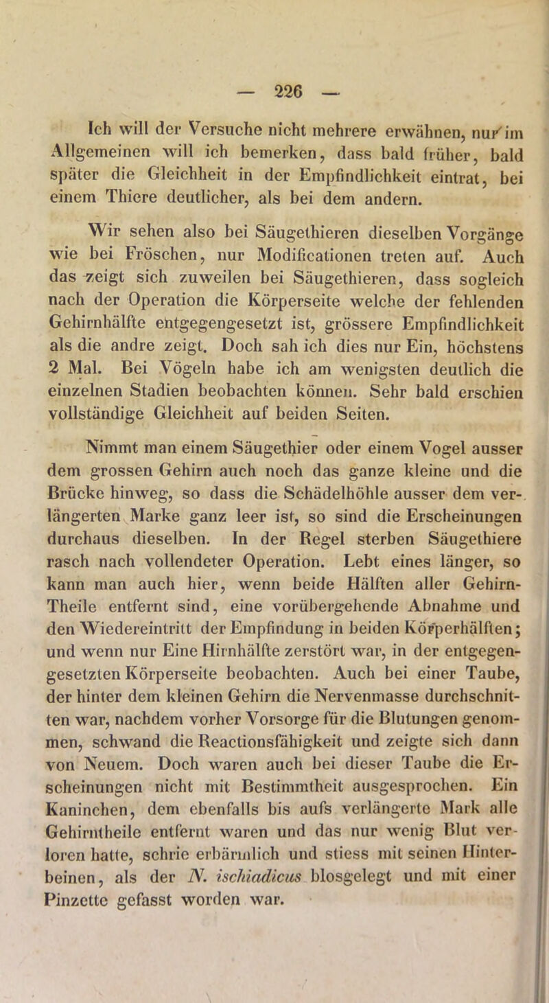 Ich will der Versuche nicht mehrere erwähnen, nurim Allgemeinen will ich bemerken, dass bald früher, bald später die Gleichheit in der Empfindlichkeit eintrat, bei einem Thiere deutlicher, als bei dem andern. Wir sehen also bei Säugethieren dieselben Vorgänge wie bei Fröschen, nur Modificationen treten auf. Auch das zeigt sich zuweilen bei Säugethieren, dass sogleich nach der Operation die Körperseite welche der fehlenden Gehirnhälfte entgegengesetzt ist, grössere Empfindlichkeit als die andre zeigt. Doch sah ich dies nur Ein, höchstens 2 Mal. Bei Vögeln habe ich am wenigsten deutlich die einzelnen Stadien beobachten können. Sehr bald erschien vollständige Gleichheit auf beiden Seiten. Nimmt man einem Säugethier oder einem Vogel ausser dem grossen Gehirn auch noch das ganze kleine und die Brücke hinweg, so dass die Schädelhöhle ausser dem ver- längerten Marke ganz leer ist, so sind die Erscheinungen durchaus dieselben. In der Regel sterben Säugethiere rasch nach vollendeter Operation. Lebt eines länger, so kann man auch hier, wenn beide Hälften aller Gehirn- Theile entfernt sind, eine vorübergehende Abnahme und den Wiedereintritt der Empfindung in beiden Köpperhälften; und wenn nur Eine Hirnhälfte zerstört war, in der entgegen- gesetzten Körperseite beobachten. Auch bei einer Taube, der hinter dem kleinen Gehirn die Nervenmasse durchschnit- ten war, nachdem vorher Vorsorge für die Blutungen genom- men, schwand die Reactionsfähigkeit und zeigte sich dann von Neuem. Doch waren auch bei dieser Taube die Er- scheinungen nicht mit Bestimmtheit ausgesprochen. Ein Kaninchen, dem ebenfalls bis aufs verlängerte Mark alle Gehirntheile entfernt waren und das nur wenig Blut ver- loren hatte, schrie erbärmlich und stiess mit seinen Hinter- beinen, als der N. ischiadicus biosgelegt und mit einer Pinzette gefasst worden war.