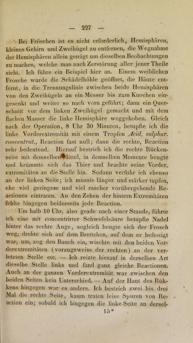 Bei Fröschen ist es nicht erforderlich, Hemisphären, kleines Gehirn und Zweihügel zu entfernen, die Wegnahme der Hemisphären allein genügt um dieselben Beobachtungen zu machen, welche man nach Zerstörung aller jener Theile sieht. Ich führe ein Beispiel hier an. Einem weiblichen Frosche wurde die Schädelhöhle geöffnet, die Häute ent- fernt, in die Trennungslinie zwischen beide Hemisphären von den Zweihügeln an ein Messer bis zum Knochen ein- gesenkt und weiter so nach vorn geführt; dann ein Quer- schnitt vor dem linken Zweihügel gemacht und mit dem flachen Masser die linke Hemisphäre weggehoben. Gleich nach der Operation, 8 Uhr 30 Minuten, betupfte ich die linke Vorderextremität mit einem Tropfen Acid. sulphur. concentrat., Reaclion fast null; dann die rechte, Reaction sehr bedeutend. Hierauf bestrich ich die rechte Rücken- seite mit demselberAlittel, in demselben Momente beugte und krümmte sich das Thier und brachte seine Vorder, extremitäten an die Stelle hin. Sodann verfuhr ich ebenso an der linken Seite; ich musste länger und stärker tupfen, ehe viel geringere und viel rascher vorübergehende Re- aclionen einlraten. An den Zehen der hintern Extremitäten fehlte hingegen beiderseits jede Reaction. Um halb 10 Uhr, also grade nach einer Stunde, führte ich eine mit concentrirter Schwefelsäure betupfte Nadel hinter das rechte Auge, sogleich beugte sich der Frosch weg, drehte sich auf dem Brettchen, auf dem er befestigt war, um, zog den Bauch ein, wischte mit den beiden Vor- derextremitäten (vorzugsweise der rechten) an der ver- letzten Stelle etc. — Ich reizte hierauf in derselben Art dieselbe Stelle links und fand ganz gleiche Reactionen. Auch an der ganzen Vorderextremilät war zwischen den beiden Seiten kein Unterschied. — Auf der Haut des Rük- kcns hingegen war es anders. Ich bestrich zwei bis drei Mal die rechte Seite, kaum traten leise Spuren von Re- action ein; sobald ich hingegen die linke Seite an dersel- 15*
