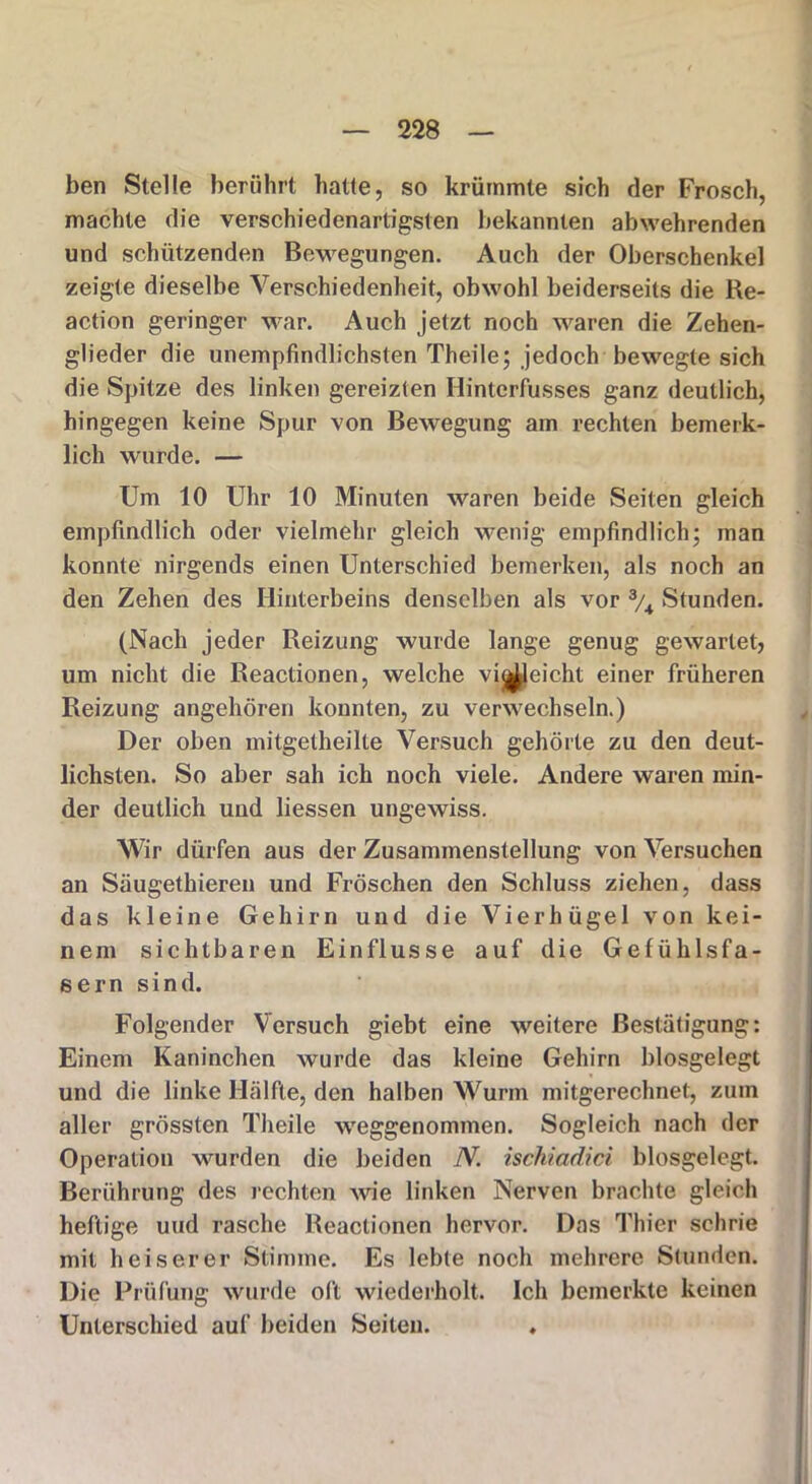ben Stelle berührt hatte, so krümmte sich der Frosch, machte die verschiedenartigsten bekannten abwehrenden und schützenden Bewegungen. Auch der Oberschenkel zeigte dieselbe Verschiedenheit, obwohl beiderseits die Re- action geringer war. Auch jetzt noch waren die Zehen- glieder die unempfindlichsten Theile; jedoch bewegte sich die Spitze des linken gereizten Hintcrfusses ganz deutlich, hingegen keine Spur von Bewegung am rechten bemerk- lich wurde. — Um 10 Uhr 10 Minuten waren beide Seiten gleich empfindlich oder vielmehr gleich wenig empfindlich; man konnte nirgends einen Unterschied bemerken, als noch an den Zehen des Hinterbeins denselben als vor 3/4 Stunden. (Nach jeder Reizung wurde lange genug gewartet, um nicht die Reactionen, welche vijj^leicht einer früheren Reizung angehören konnten, zu verwechseln.) Der oben mitgetheilte Versuch gehörte zu den deut- lichsten. So aber sah ich noch viele. Andere waren min- der deutlich und Hessen ungewiss. Wir dürfen aus der Zusammenstellung von Versuchen an Säugethieren und Fröschen den Schluss ziehen, dass das kleine Gehirn und die Vierhügel von kei- nem sichtbaren Einflüsse auf die Gefühlsfa- sern sind. Folgender Versuch giebt eine weitere Bestätigung: Einem Kaninchen wurde das kleine Gehirn biosgelegt und die linke Hälfte, den halben Wurm mitgerechnet, zum aller grössten Theile weggenommen. Sogleich nach der Operation wurden die beiden N. ischiadici biosgelegt. Berührung des rechten wie linken Nerven brachte gleich heftige und rasche Reactionen hervor. Das Thier schrie mit heiserer Stimme. Es lebte noch mehrere Stunden. Die Prüfung wurde oft wiederholt. Ich bemerkte keinen Unterschied auf beiden Seiten. .