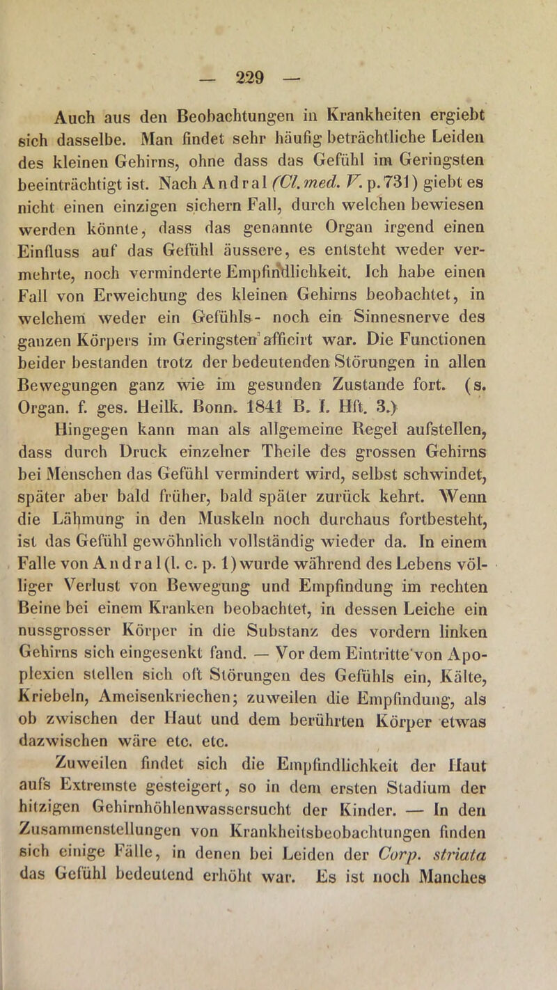Auch aus den Beobachtungen in Krankheiten ergiebt sich dasselbe. Man findet sehr häufig beträchtliche Leiden des kleinen Gehirns, ohne dass das Gefühl im Geringsten beeinträchtigt ist. Nach A n d r a 1 (CI. med. V. p. 731) giebt es nicht einen einzigen sichern Fall, durch welchen bewiesen werden könnte, dass das genannte Organ irgend einen Einfluss auf das Gefühl äussere, es entsteht weder ver- mehrte, noch verminderte EmpfirJdlichkeit. Ich habe einen Fall von Erweichung des kleinen Gehirns beobachtet, in welchem weder ein Gefühls- noch ein Sinnesnerve des ganzen Körpers im Geringsten afficirt war. Die Functionen beider bestanden trotz der bedeutenden Störungen in allen Bewegungen ganz wie im gesunden Zustande fort. (s. Organ, f. ges. Heilk. Bonn. 1841 B. I, Hft. 3.) Hingegen kann man als allgemeine Regel aufstellen, dass durch Druck einzelner Theile des grossen Gehirns bei Menschen das Gefühl vermindert wird, selbst schwindet, später aber bald früher, bald später zurück kehrt. Wenn die Lähmung in den Muskeln noch durchaus fortbesteht, ist das Gefühl gewöhnlich vollständig wieder da. In einem Falle von An d r a 1 (1. c. p. 1) wurde während des Lebens völ- liger Verlust von Bewegung und Empfindung im rechten Beine bei einem Krankten beobachtet, in dessen Leiche ein nussgrosser Körper in die Substanz des vordem linken Gehirns sich eingesenkt fand. — Vor dem Eintritte'von Apo- plexien stellen sich oft Störungen des Gefühls ein, Kälte, Kriebeln, Ameisenkriechen; zuweilen die Empfindung, als ob zwischen der Haut und dem berührten Körper etwas dazwischen wäre etc. etc. / Zuweilen findet sich die Empfindlichkeit der Haut aufs Extremste gesteigert, so in dem ersten Stadium der hitzigen Gehirnhöhlenwassersucht der Kinder. — In den Zusammenstellungen von Krankheitsbeobachtungen finden sich einige fälle, in denen bei Leiden der Curp. striata das Gelühl bedeutend erhöht war. Es ist noch Manches