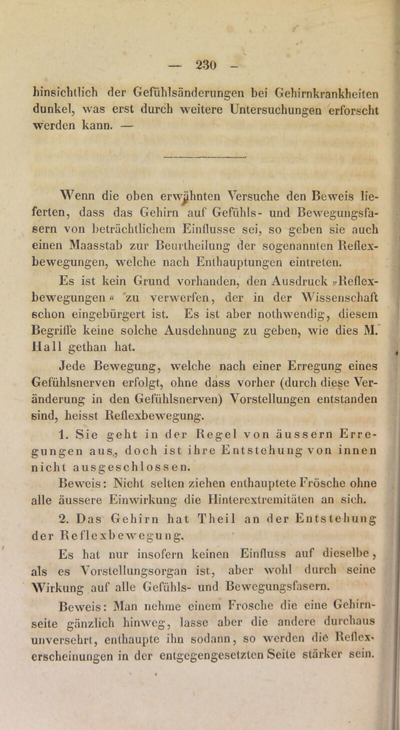 hinsichtlich der Gefühlsänderungen bei Gehirnkrankheiten dunkel, was erst durch weitere Untersuchungen erforscht werden kann. — Wenn die oben erwähnten Versuche den Beweis lie- ferten, dass das Gehirn auf Gefühls- und Bewegungsfa- sern von beträchtlichem Einflüsse sei, so geben sie auch einen Maasstab zur Beurtheilung der sogenannten Reflex- bewegungen, welche nach Enthauptungen eintreten. Es ist kein Grund vorhanden, den Ausdruck vReflex- bewegungen» zu verwerfen, der in der Wissenschaft schon eingebürgert ist. Es ist aber nothwendig, diesem Begriffe keine solche Ausdehnung zu geben, wie dies M. Hall gethan hat. Jede Bewegung, welche nach einer Erregung eines Gefühlsnerven erfolgt, ohne dass vorher (durch diese Ver- änderung in den Gefühlsnerven) Vorstellungen entstanden sind, heisst Reflexbewegung. 1. Sie geht in der Regel von äussern Erre- gungen aus,, doch ist ihre Entstehung von innen nicht ausgeschlossen. Beweis: Nicht selten ziehen enthauptete Frösche ohne alle äussere Einwirkung die Ilinterextremitäten an sieh. 2. Das Gehirn hat Th eil an der Entstehung der Reflexbewegung. Es hat nur insofern keinen Einfluss auf dieselbe, als es Vorstellungsorgan ist, aber wohl durch seine Wirkung auf alle Gefühls- und Bewegungsfasern. Beweis: Man nehme einem Frosche die eine Gehirn- seite gänzlich hinweg, lasse aber die andere durchaus unversehrt, enthaupte ihn sodann, so werden die Reflex* erscheinungen in der entgegengesetzten Seite stärker sein.