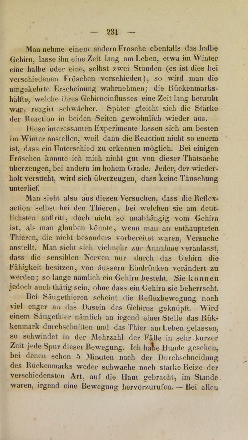 Man nehme einem andern Frosche ebenfalls das halbe Gehirn, lasse ihn eine Zeit lang am Leben, etwa im Winter eine halbe oder eine, selbst zwei Stunden (es ist dies bei verschiedenen Fröschen verschieden), so wird man die umgekehrte Erscheinung wahrnehmen; die Kückenmarks- hälfte, welche ihres Gehirneinflusses eine Zeit lang beraubt war, reagirt schwächer. Später gleicht sich die Stärke der Reaction in beiden Seiten gewöhnlich wieder aus. Diese interessanten Experimente lassen sich am besten im Winter anstellen, weil dann die Reaction nicht so enorm ist, dass ein Unterschied zu erkennen möglich. Bei einigen Fröschen konnte ich mich nicht gut von dieser Thatsache überzeugen, bei andern im hohem Grade. Jeder, der wieder- holt versucht, wird sich überzeugen^ dass keine Täuschung unterlief. Man sieht also aus diesen Versuchen, dass die Reflex- action selbst bei den Thieren, bei welchen sie am deut- lichsten auftritt, doch nicht so unabhängig vom Gehirn ist, als man glauben könnte, wenn man an enthaupteten Thieren, die nicht besonders vorbereitet waren, Versuche anstellt. Man sieht sich vielmehr zur Annahme veranlasst, dass die sensiblen Nerven nur durch das Gehirn die Fähigkeit besitzen, von äussern Eindrücken verändert zu werden; so lange nämlich ein Gehirn besteht. Sie können jedoch auch thätig sein, ohne dass ein Gehirn sie beherrscht. Bei Säugelhieren scheint die Reflexbewegung noch viel enger an das Dasein des Gehirns geknüpft. Wird einem Säugelhier nämlich an irgend einer Stelle das Rük- kenmark durchschnitten und das Thier am Leben gelassen, so schwindet in der Mehrzahl der Fälle in sehr kurzer Zeit jede Spur dieser Bewegung. Ich haue Hunde gesehen, bei denen schon 5 Minuten nach der Durchschneidung des Rückenmarks weder schwache noch starke Reize der verschiedensten Art, auf die Haut gebracht, im Stande waren, irgend eine Bewegung hervorzurufen. — Bei allen