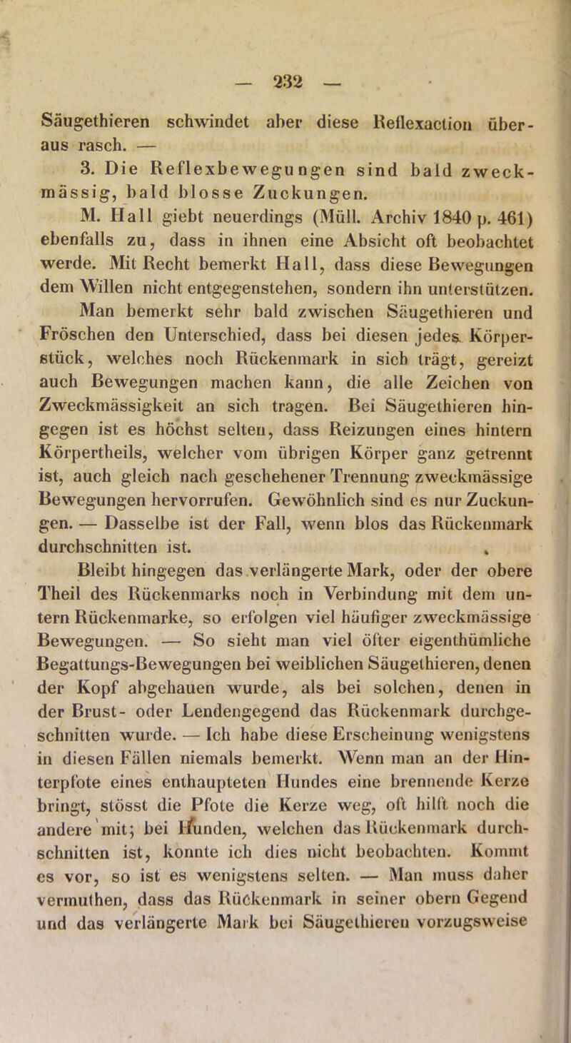 Säugethieren schwindet aber diese Reilexaction über- aus rasch. — 3. Die Reflexbewegungen sind bald zweck- mässig, bald blosse Zuckungen. M. Hall giebt neuerdings (Müll. Archiv 1840 p. 461) ebenfalls zu, dass in ihnen eine Absicht oft beobachtet werde. Mit Recht bemerkt Hall, dass diese Bewegungen dem Willen nicht entgegenstehen, sondern ihn unterstützen. Man bemerkt sehr bald zwischen Säugethieren und Fröschen den Unterschied, dass bei diesen jedes Körper- stück, welches noch Rückenmark in sich trägt, gereizt auch Bewegungen machen kann, die alle Zeichen von Zweckmässigkeit an sich tragen. Bei Säugethieren hin- gegen ist es höchst selten, dass Reizungen eines hintern Körpertheils, welcher vom übrigen Körper ganz getrennt ist, auch gleich nach geschehener Trennung zweckmässige Bewegungen hervorrufen. Gewöhnlich sind es nur Zuckun- gen. — Dasselbe ist der Fall, wenn blos das Rückenmark durchschnitten ist. k Bleibthingegen das verlängerte Mark, oder der obere Theil des Rückenmarks noch in Verbindung mit dem un- tern Rückenmarke, so erfolgen viel häufiger zweckmässige Bewegungen. — So sieht man viel öfter eigentümliche Begattungs-Bewegungen bei weiblichen Säugethieren, denen der Kopf abgehauen wurde, als bei solchen, denen in der Brust- oder Lendengegend das Rückenmark durchge- schnitten wurde. — Ich habe diese Erscheinung wenigstens in diesen Fällen niemals bemerkt. Wenn man an der Hin- terpfote eines enthaupteten Hundes eine brennende Kerze bringt, stösst die Pfote die Kerze weg, oft hilft noch die andere mit; bei tmnden, welchen das Rückenmark durch- schnitten ist, konnte ich dies nicht beobachten. Kommt es vor, so ist es wenigstens selten. — Man muss daher vermuthen, dass das Rückenmark in seiner obern Gegend und das verlängerte Mark bei Säugethieren vorzugsweise