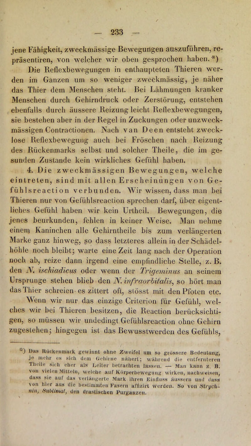 / jene Fähigkeit, zweckmässige Bewegungen auszuführen, re- präsentiren, von welcher wir oben gesprochen haben. *) Die Reflexbewegungen in enthaupteten Thieren wer- den im Ganzen um so weniger zweckmässig, je näher das Thier dem Menschen sieht. Bei Lähmungen kranker Menschen durch Gehirndruck oder Zerstörung, entstehen ebenfalls durch äussere Reizung leicht Reflexbewegungen, sie bestehen aber in der Regel in Zuckungen oder unzweck- mässigen Contractionen. Nach van Deen entsteht zweck- lose Reflexbewegung auch bei Fröschen nach Reizung des Rückenmarks selbst und solcher Theile, die im ge- sunden Zustande kein wirkliches Gefühl haben. 4. Die zweckmässigen Bewegungen, welche ein trete n, sind mit allen Erscheinungen von Ge- fühlsreaction verbunden. Wir wissen, dass man bei Thieren nur von Gefühlsreaclion sprechen darf, über eigent- liches Gefühl haben wir kein Ui'theil. Bewegungen, die jenes beurkunden, fehlen in keiner Weise. Man nehme einem Kaninchen alle Gehirntheile bis zum verlängerten Marke ganz hinweg, so dass letzteres allein in der Schädel- höhle noch bleibt j warte eine Zeit lang nach der Operation noch ab, reize dann irgend eine empfindliche Stelle, z. B. den \. ischiadicus oder wenn der Trigeminus an seinem Ursprünge stehen blieb den JY. infraorbitalis, so hört man das Thier schreien es zittert oft, stösst mit den Pfoten etc. Wenn wir nur das einzige Criterion für Gefühl, wel- ches wir bei Thieren besitzen, die Reaclion berücksichti- gen, so müssen wir undedingt Gefühlsreaclion ohne Gehirn zugestehen3 hingegen ist das Bewusstwerden des Gefühls, VJ Ras Rückenmark gewinnt ohne Zweifel um so grossere Bedeutung, je mehr es sich dem Gehirne nähert; während die entfernteren Theile sich eher als Leiter betrachten lassen. — Man kann /,. B. von vielen >1)110111, welche auf Körperbewegung wirken, nachweisen, dass sie auf das verlängerte Mark ihren Einfluss üussern und dass von hier aus die bestimmten Fasern affizirt werden. So von Strych~ nin, Sublimat, den drastischen I’urgauzen.
