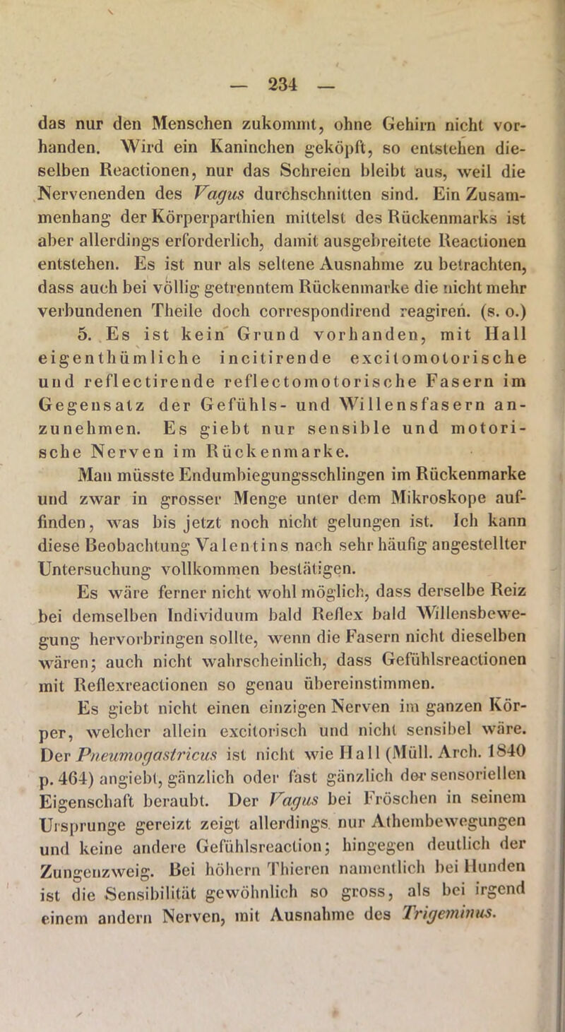 das nur den Menschen zukommt, ohne Gehirn nicht vor- handen. Wird ein Kaninchen geköpft, so entstehen die- selben Reactionen, nur das Schreien bleibt aus, weil die Nervenenden des Vagus durchschnitten sind. Ein Zusam- menhang der Körperparlhien mittelst des Rückenmarks ist aber allerdings erforderlich, damit ausgebreitete Reactionen entstehen. Es ist nur als seltene Ausnahme zu betrachten, dass auch bei völlig getrenntem Rückenmarke die nicht mehr verbundenen Theile doch correspondirend reagiren. (s. o.) 5. Es ist kein Grund vorhanden, mit Hall eigenthümliche incitirende ex cito moto rische und reflectirende reflectomotorische Fasern im Gegensatz der Gefühls- und Willensfasern an- zunehmen. Es giebt nur sensible und motori- sche Nerven im Rückenmarke. Man müsste Endumbiegungsschlingen im Rückenmarke und zwar in grosser Menge unter dem Mikroskope auf- finden, was bis jetzt noch nicht gelungen ist. Ich kann diese Beobachtung Valentins nach sehr häufig angestellter Untersuchung vollkommen bestätigen. Es wäre ferner nicht wohl möglich, dass derselbe Reiz bei demselben Individuum bald Reflex bald Willensbewe- gung hervorbringen sollte, wenn die Fasern nicht dieselben wären j auch nicht wahrscheinlich, dass Gefühlsreactionen mit Reflexreactionen so genau übereinstimmen. Es giebt nicht einen einzigen Nerven im ganzen Kör- per, welcher allein excitorisch und nicht sensibel wäre. Der Pneumogastricus ist nicht wie Hall (Müll. Arch. 1840 p. 464) angiebt, gänzlich oder fast gänzlich dm1 sensoriellen Eigenschaft beraubt. Der Vagus bei Fröschen in seinem Ursprünge gereizt zeigt allerdings, nur Athembewegungen und keine andere Gefühlsreaclion; hingegen deutlich der Zunjrenzweiff. Bei höhern Thieren namentlich bei Hunden ist die Sensibilität gewöhnlich so gross, als bei irgend einem andern Nerven, mit Ausnahme des Trigeminus.