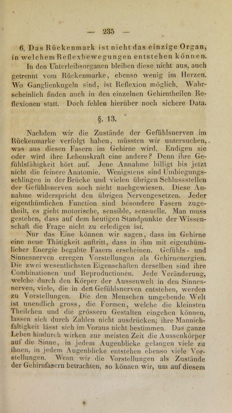 — 235 — 6. Das Rückenmark ist nicht das einzige Organ, in welchem Reflexbewegungen entstehen können. In den Unterleibsorganen bleiben diese nicht aus, auch getrennt vom Rückenmarke, ebenso wenig im Herzen. Wo Ganglienkugeln sind, ist Reflexion möglich. Wahr- scheinlich finden auch in den einzelnen Gehirntheilen Re- flexionen statt. Doch fehlen hierüber noch sichere Data. §. 13. Nachdem wir die Zustände der Gefühlsnerven im Rückenmarke verfolgt haben, müssten wir untersuchen,, was aus diesen Fasern im Gehirne wird. Endigen sie oder wird ihre Lebenskraft eine andere? Denn ihre Ge- fühlsfähigkeit hört auf. Jene Annahme billigt bis jetzt nicht die feinere Anatomie. Wenigstens sind Umbiegungs- schlingen in der Brücke und vielen übrigen Schlussstellen der Gefühlsnerven noch nicht nachgewiesen. Diese An- nahme widerspricht den übrigen Nervengesetzen. Jeder eigenthümlichen Function sind besondere Fasern zuge- theilt, es giebt motorische, sensible, sensuelle. Man muss gestehen, dass auf dem heutigen Standpunkte der Wissen- schaft die Frage nicht zu erledigen ist. Nur das Eine können wir sagen, dass im Gehirne eine neue Thätigkeit auftritt, dass in ihm mit eigenthüm- licher Energie begabte Fasern erscheinen. Gefühls- und Sinnesnerven erregen Vorstellungen als Gehirnenergien. Die zwei wesentlichsten Eigenschaften derselben sind ihre Combinationcn und Reproductionen. Jede Veränderung, welche durch den Körper der Aussenwelt in den Sinnes- nerven, viele, die in den Gefühlsnerven entstehen, werden zu \ orsleliungen. Die den Menschen umgebende Welt ist unendlich gross, die Formen, welche die kleinsten Theilchen und die grossem Gestalten eingehen können, lassen sich durch Zahlen nicht ausdrücken, ihre Mannich- faltigkeit lässt sieh im Voraus nicht bestimmen. Das ganze Leben hindurch wirken zur meisten Zeit die Aussenkörper aul die Sinne, in jedem Augenblicke gelangen viele zu ihnen, in jedem Augenblicke entstehen ebenso viele Vor- stellungen. Wenn wir die Vorstellungen als Zustände der Gehirnfasern betrachten, so können wir, um auf diesem %