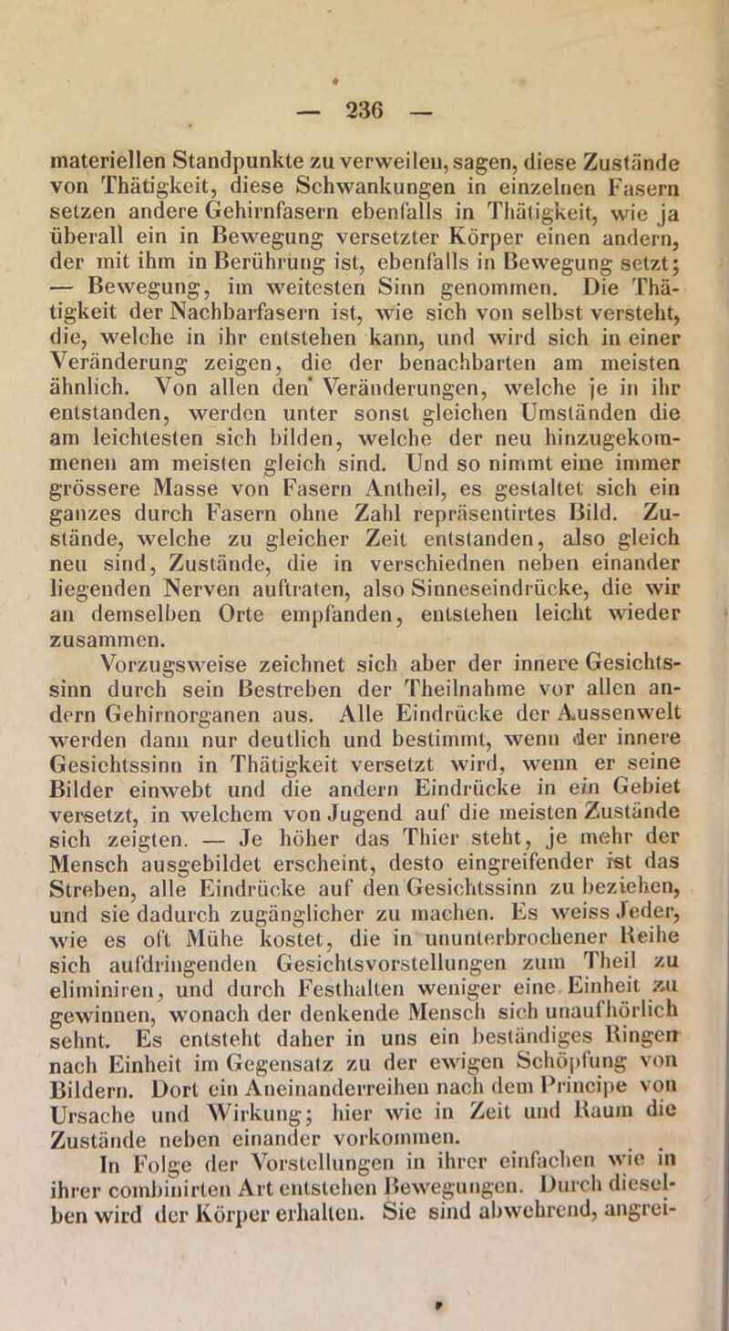 materiellen Standpunkte zu verweilen, sagen, diese Zustände von Thätigkeit, diese Schwankungen in einzelnen Fasern setzen andere Gehirnfasern ebenfalls in Thätigkeit, wie ja überall ein in Bewegung versetzter Körper einen andern, der mit ihm in Berührung ist, ebenfalls in Bewegung setzt; — Bewegung, im weitesten Sinn genommen. Die Thä- tigkeit der Nachbarfasern ist, wie sich von selbst versteht, die, welche in ihr entstehen kann, und wird sich in einer Veränderung zeigen, die der benachbarten am meisten ähnlich. Von allen den Veränderungen, welche je in ihr entstanden, werden unter sonst gleichen Umständen die am leichtesten sich bilden, welche der neu hinzugekom- menen am meisten gleich sind. Und so nimmt eine immer grössere Masse von Fasern Antheil, es gestaltet sich ein ganzes durch Fasern ohne Zahl repräsentirtes Bild. Zu- stände, welche zu gleicher Zeit entstanden, also gleich neu sind, Zustände, die in verschiednen neben einander liegenden Nerven auftraten, also Sinneseindrücke, die wir an demselben Orte empfanden, entstehen leicht wieder zusammen. Vorzugsweise zeichnet sich aber der innere Gesichts- sinn durch sein Bestreben der Theilnahme vor allen an- dern Gehirnorganen aus. Alle Eindrücke der Amssenwelt werden dann nur deutlich und bestimmt, wenn der innere Gesichtssinn in Thätigkeit versetzt wird, wenn er seine Bilder einwebt und die andern Eindrücke in ein Gebiet versetzt, in welchem von Jugend auf die meisten Zustände sich zeigten. — Je höher das Thier steht, je mehr der Mensch ausgebildet erscheint, desto eingreifender ist das Streben, alle Eindrücke auf den Gesichtssinn zu beziehen, und sie dadurch zugänglicher zu machen. Es weiss Jeder, wie es oft Mühe kostet, die in ununterbrochener Reihe sich aufdringenden Gesichlsvorstellungen zum Theil zu eliminiren, und durch Festhalten weniger eine Einheit zu gewinnen, wonach der denkende Mensch sich unaufhörlich sehnt. Es entsteht daher in uns ein beständiges Ringen nach Einheit im Gegensatz zu der ewigen Schöpfung von Bildern. Dort ein Aneinanderreihen nach dem Principe von Ursache und Wirkung; hier wie in Zeit und Rauin die Zustände neben einander Vorkommen. ln Folge der Vorstellungen in ihrer einfachen wie in ihrer combinirten Art entstehen Bewegungen. Durch diesel- ben wird der Körper erhalten. Sie sind abwehrend, angrei- r