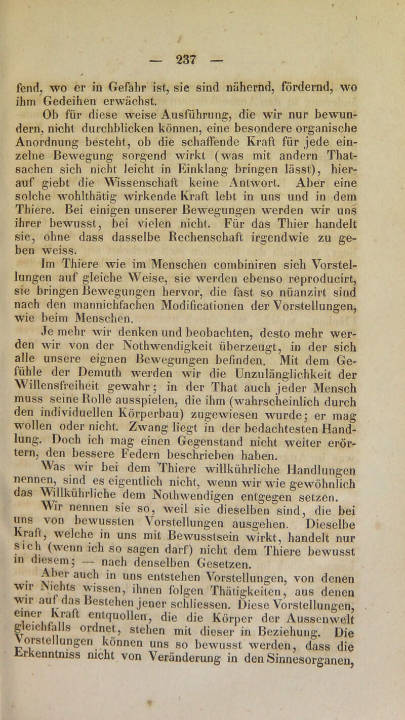 fend, wo er in Gefahr ist, sie sind nähernd, fördernd, wo ihm Gedeihen erwächst. Oh für diese weise Ausführung, die wir nur bewun- dern, nicht durchblicken können, eine besondere organische Anordnung besteht, ob die schaffende Kraft für jede ein- zelne Bewegung sorgend wirkt (was mit andern That- sachen sich nicht leicht in Einklang bringen lässt), hier- auf giebt die Wissenschaft keine Antwort. Aber eine solche wohlthätig wirkende Kraft lebt in uns und in dein Thiere. Bei einigen unserer Bewegungen werden wir uns ihrer bewusst, bei vielen nicht. Für das Thier handelt sie, ohne dass dasselbe Rechenschaft irgendwie zu ge- ben weiss. Im Thiere wie im Menschen combiniren sich Vorstel- lungen auf gleiche Weise, sie werden ebenso reproducirt, sie bringen Bewegungen hervor, die fast so nüanzirt sind nach den mannichfachen Modificationen der Vorstellungen, wie beim Menschen. Je mehr wir denken und beobachten, desto mehr wer- den wir von der Nothwendigkeit überzeugt, in der sich alle unsere eignen Bewegungen befinden. Mit dem Ge- fühle der Demuth werden wir die Unzulänglichkeit der Willensfreiheit gewahr; in der That auch jeder Mensch muss seine Rolle ausspielen, die ihm (wahrscheinlich durch den individuellen Körperbau) zugewiesen wurde; er mag wollen oder nicht. Zwang liegt in der bedachtesten Hand- lung. Doch ich mag einen Gegenstand nicht weiter erör- tern, den bessere Federn beschrieben haben. Was wir bei dem Thiere willkühriiche Handlungen nennen, sind es eigentlich nicht, wenn wir wie gewöhnlich das Willkühriiche dem Nolhwendigen entgegen setzen. Wir nennen sie so, weil sie dieselben sind, die bei uns von bewussten Vorstellungen ausgehen. Dieselbe Krati, welche in uns mit Bewusstsein wirkt, handelt nur sich (wenn ich so sagen darf) nicht dem Thiere bewusst in diesem; — nach denselben Gesetzen. Aber auch in uns entstehen Vorstellungen, von denen wn i ichts wissen, ihnen folgen Thätigkeiten, aus denen wir auf das Bestehen jener schliessen. Diese Vorstellungen, C1.n?r ,, entquollen, die die Körper der Aussenwelt geichfalls ordnet, stehen mit dieser in Beziehung. Die oi.stellungen können uns so bewusst werden, dass die rkenntniss nicht von Veränderung in den Sinnesorganen,