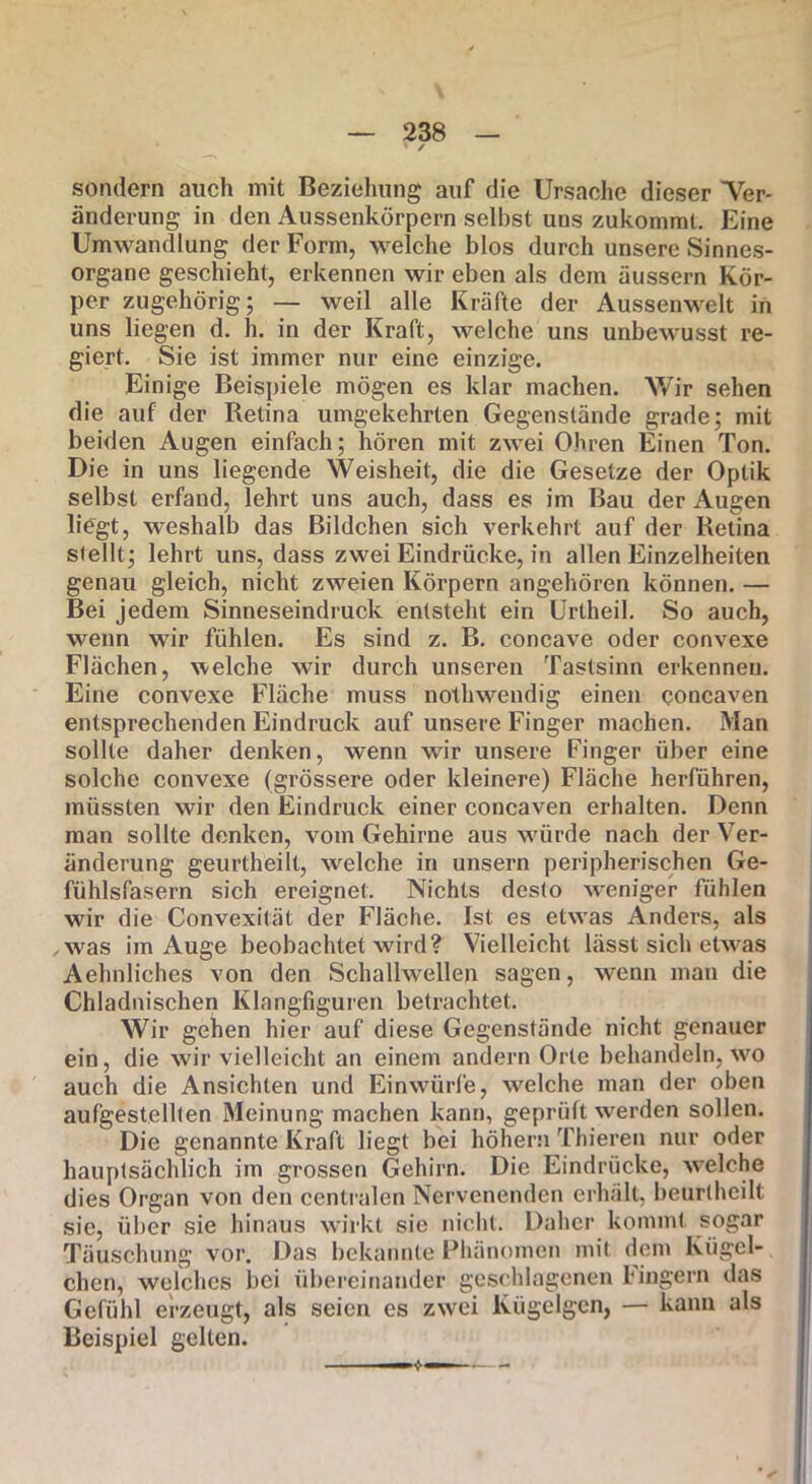 > ✓ sondern auch mit Beziehung auf die Ursache dieser Ter- änderung in den Aussenkörpern selbst uns zukommt. Eine Umwandlung der Form, welche blos durch unsere Sinnes- organe geschieht, erkennen wir eben als dem äussern Kör- per zugehörig; — weil alle Kräfte der Aussenwelt in uns liegen d. h. in der Kraft, welche uns unbewusst re- giert. Sie ist immer nur eine einzige. Einige Beispiele mögen es klar machen. Wir sehen die auf der Retina umgekehrten Gegenstände grade; mit beiden Augen einfach; hören mit zwei Ohren Einen Ton. Die in uns liegende Weisheit, die die Gesetze der Optik selbst erfand, lehrt uns auch, dass es im Bau der Augen liegt, weshalb das Bildchen sich verkehrt auf der Retina stellt; lehrt uns, dass zwei Eindrücke, in allen Einzelheiten genau gleich, nicht zweien Körpern angehören können. — Bei jedem Sinneseindruck entsteht ein Urtheil. So auch, wenn wir fühlen. Es sind z. B. concave oder convexe Flächen, welche wir durch unseren Tastsinn erkenneu. Eine convexe Fläche muss nothweudig einen qoncaven entsprechenden Eindruck auf unsere Finger machen. Man sollte daher denken, wenn wir unsere Finger über eine solche convexe (grössere oder kleinere) Fläche herführen, müssten wir den Eindruck einer concaven erhalten. Denn man sollte denken, vom Gehirne aus würde nach der Ver- änderung geurtheilt, welche in unsern peripherischen Ge- fühlsfasern sich ereignet. Nichts desto weniger fühlen wir die Convexität der Fläche. Ist; es etwas Anders, als was im Auge beobachtet wird? Vielleicht lässt sich etwas Aehnliches von den Schallwellen sagen, wenn man die Chladnischen Klangfiguren betrachtet. Wir gehen hier auf diese Gegenstände nicht genauer ein, die wir vielleicht an einem andern Orte behandeln, wo auch die Ansichten und Einwürfe, welche man der oben aufgestellten Meinung machen kann, geprüft werden sollen. Die genannte Kraft liegt bei hohem Thieren nur oder hauptsächlich im grossen Gehirn. Die Eindrücke, welche dies Organ von den centralen Nervenenden erhält, beurlhcilt sie, über sie hinaus wirkt sie nicht. Daher kommt sogar Täuschung vor. Das bekannte Phänomen mit dem Kügel- chen, welches bei übereinander geschlagenen Fingern das Gefühl erzeugt, als seien es zwei Kügelgen, — kann als Beispiel gelten.