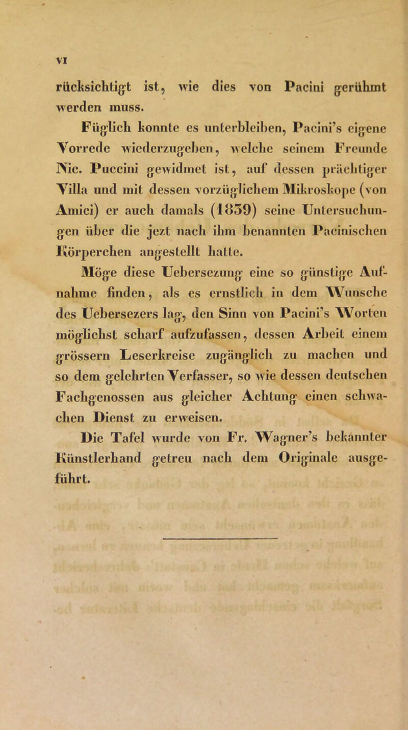 VI rücksiclitigt ist, wie dies von Pacini gerühmt werden muss. Füglich konnte es unterbleiben, Pacini’s eigene Vorrede wiederzugeben, welche seinem Freunde Nie. Puccini gewidmet ist, auf dessen prächtiger Villa und mit dessen vorzüglichem Mikroskope (von Amici) er auch damals (I<159) seine Untersuchun- gen über die jezt nach ihm benannten Pacinischen Körperchen angestellt halte. Möge diese Uebersezung eine so günstige Auf- nahme finden, als es ernstlich in dem Wunsche des Uebersezers lag, den Sinn von Pacinfs Worten möglichst scharf aufzufassen, dessen Arbeit einem grossem Leserkreise zugänglich zu machen und so dem gelehrten Verfasser, so wie dessen deutschen Fachgenossen aus gleicher Achtung einen schwa- chen Dienst zu erweisen. Die Tafel wurde von Fr. Wagner’s bekannter Künstlerhand getreu nach dem Originale ausge- führt.