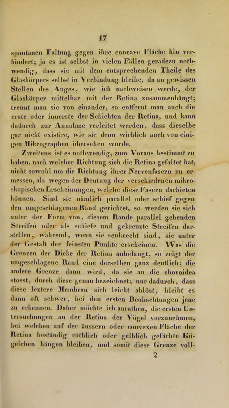 spontanen Faltung' gegen ihre concavc Fläche hin ver- hindert} ja es ist seihst in vielen Fällen geradezu notli- wendig, dass sie mit dein entsprechenden Theile des Glaskörpers seihst in Verbindung bleibe, da an gewissen Stellen des Auges, wie ich nachweisen werde, der Glaskörper mittelbar mit der Retina zusammenhängt} trennt man sie von einander, so entfernt man auch die erste oder innerste der Schichten der Retina, und kann dadurch zur Aunahmc verleitet werden, dass dieselbe gar nicht existire, wie sic denn wirklich auch von eini- gen Mikrographen übersehen wurde. Zweitens ist es nothwendig, zum Voraus bestimmt zu haben, nach welcher Richtung sich die Retina gefaltet hat, nicht sowohl mn die Richtung ihrer Nervenfasern zu er- messen, als wegen der Deutung der verschiedenen mikro- skopischen Erscheinungen, welche diese Fasern darbieten können. Sind sie nämlich parallel oder schief gegen den umgeschlagenen Rand gerichtet, so werden sie sich unter der Form von, diesem Rande parallel gehenden Streifen oder als schiefe und gekreuzte Streifen dar- stellen, während, wenn sie senkrecht sind, sie unter der Gestalt der feinsten Punkte erscheinen. Was die Grenzen der Dicke der Retina anbelangt, so zeigt der umgeschlagene Rand eine derselben ganz deutlich} die andere Grenze dann wird, da sie an die choroidea stosst, durch diese genau bezeichnet} nur dadurch, dass diese leztere Membran sich leicht ablöst, bleibt es dann oft schwer, hei den ersten Reobachlnngen jene zu erkennen. Daher möchte ich anralhen, die ersten Un- tersuchungen an der Retina der Vögel vorzunehmen, bei welchen auf der äusscru oder convexen Fläche der Retina beständig röthlich oder gelblich gefärbte Kü- gelchen hängen bleiben, und somit diese Grenze voll- 2