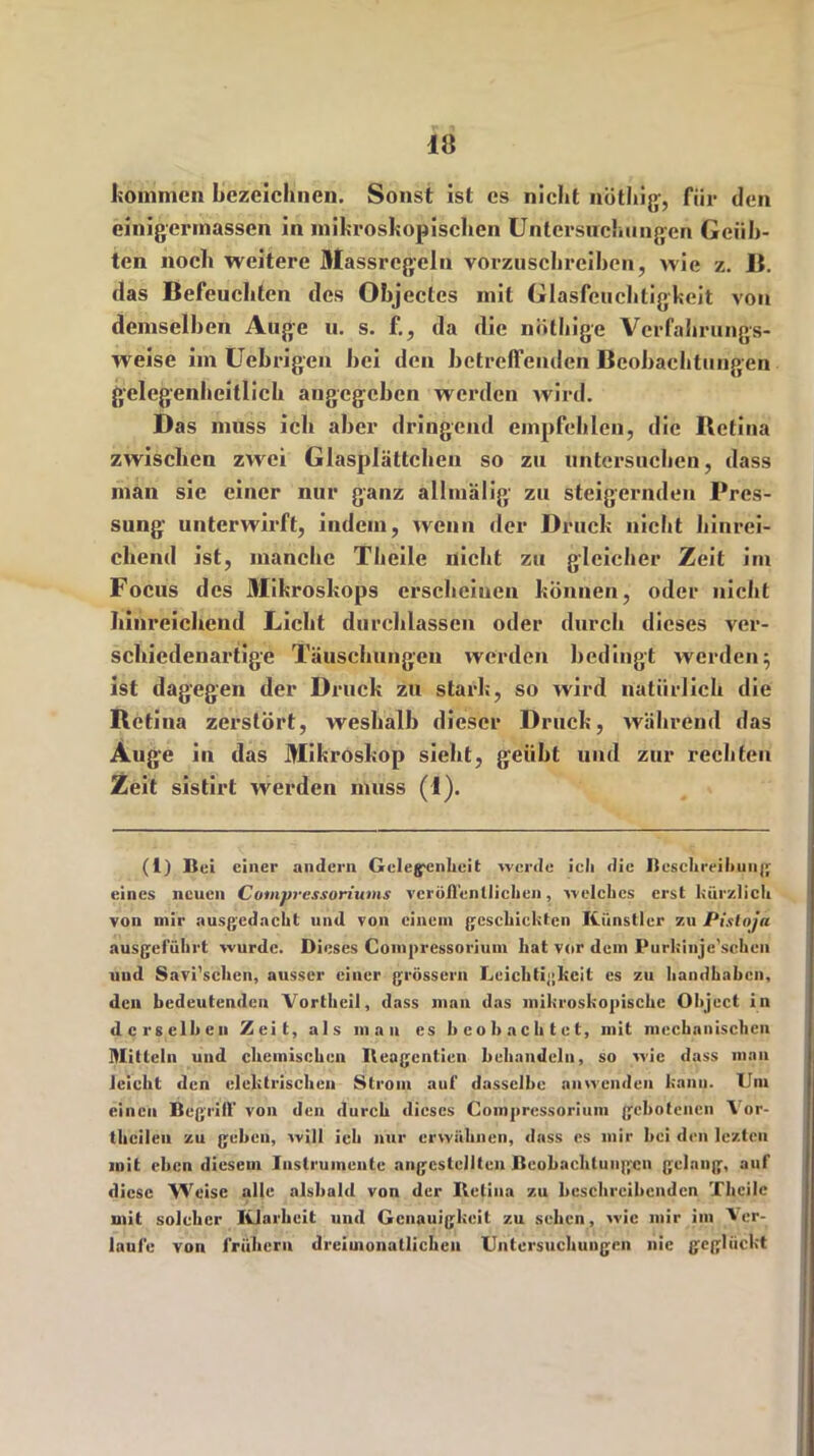 komme» bezeichnen. Sonst ist es nicht nötbig, für den einigermassen in mikroskopischen Untersuchungen Geüb- ten noch weitere Massregeln vorzuschreiben, wie z. B. das Befeucliten des Objectes mit Glasfeuchtigkeit von demselben Auge u. s. f., da die nüthige Vcrfabrungs- weise im Uebrigcn bei den betreffenden Beobachtungen gelegenhcitlich angegeben werden wird. Das muss ich aber dringend empfehlen, die Bctina zwischen zwei Glasplättchen so zu untersuchen, dass man sie einer nur ganz allmälig zu steigernden Pres- sung unterwirft, indem, wenn der Druck nicht hinrei- chend ist, manche Theile nicht zu gleicher Zeit im Focus des Mikroskops erscheinen können, oder nicht hinreichend Licht durchlassen oder durch dieses ver- schiedenartige Täuschungen werden bedingt werden $ ist dagegen der Druck zu stark, so wird natürlich die Retina zerstört, weshalb dieser Druck, während das Auge in das Mikroskop siebt, geübt und zur rechten Zeit sistirt werden muss (1). (I) Bei einer andern Gelegenheit werde ieh die Beschreibung eines neuen Cotnpressoriums veröffentlichen, welches erst kürzlich von mir ausgcdacht und von einem geschickten Künstler zu Pistoja ausgeführt wurde. Dieses Coinpressorium hat vor dem Purkinjc'schcn und Savi’schen, ausser einer grossem Leichtigkeit es zu handhaben, den bedeutenden Vortheil, dass man das mikroskopische Object in derselben Zeit, als man es beobachtet, mit mechanischen Mitteln und chemischen Iteagcntien behandeln, so wie dass man leicht den elektrischen Strom auf dasselbe anwenden kann. Um einen Begriff von den durch dieses Coinpressorium gebotenen Yor- thcileu zu geben, will ich nur erwähnen, dass es mir hei den lezten mit eben diesem Instrumente angcstellten Beobachtungen gelang, auf diese Weise alle alsbald von der Retina zu beschreibenden Theile mit solcher Klarheit und Genauigkeit zu sehen, wie mir im Ver- laufe von frühem dreimonatlichen Untersuchungen nie geglückt