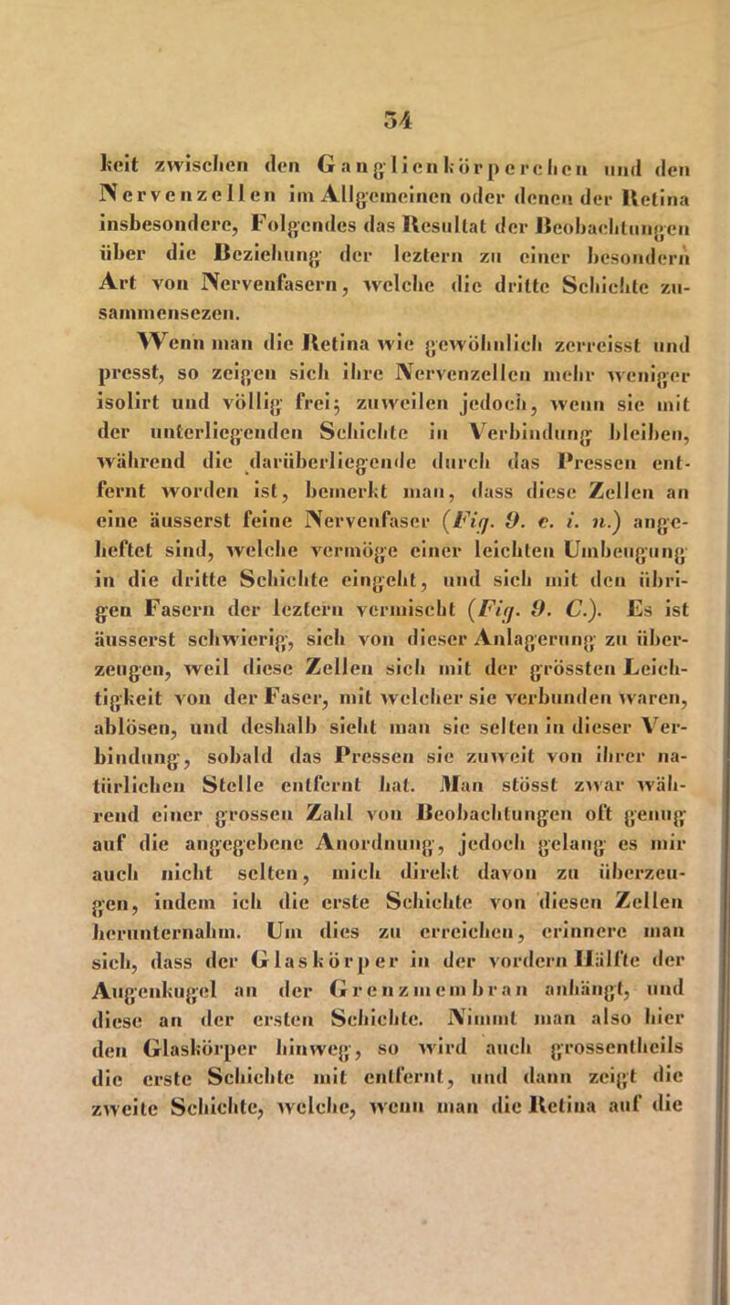 kcit zwischen den G a n glicn korp e rclien und den Nervenzellen im Allgemeinen oder denen der lletina insbesondere, Folgendes das Resultat der Beobachtungen über die Beziehung der leztern zu einer besondern Art von Nerveufasern, welche die dritte Schichte zu- sainmensezen. Wenn man die Retina wie gewöhnlich zerreisst und presst, so zeigen sich ihre Nervenzellen mehr weniger isolirt und völlig frei} zuweilen jedoch, wenn sie mit der unterliegenden Schichte in Verbindung bleiben, während die darüberliegende durch das Pressen ent- fernt worden ist, bemerkt man, dass diese Zellen an eine äusserst feine Nervenfaser (Fig. 9. c. i. n.) ange- heftet sind, welche vermöge einer leichten Uinbeugung in die dritte Schichte eingeht, und sich mit den übri- gen Fasern der leztern vermischt (Fig. 9. C.). Es ist äusserst schwierig-, sich von dieser Anlagerung zu über- zeugen, weil diese Zellen sich mit der grössten Leich- tigkeit von der Faser, mit welcher sie verbunden waren, ablÖsen, und deshalb sieht man sic selten in dieser Ver- bindung, sobald das Pressen sie zu weit von ihrer na- türlichen Stelle entfernt hat. Man stösst zwar wäh- rend einer grossen Zahl von Beobachtungen oft genug auf die angegebene Anordnung-, jedoch gelang es mir auch nicht selten, mich direkt davon zu überzeu- gen, indem ich die erste Schichte von diesen Zellen lierunternahm. Um dies zu erreichen, erinnere man sich, dass der G laskörper in der vordem Hälfte der Augenkugel an der Grenzmembran anhängt, und diese an der ersten Schichte. Nimmt man also hier den Glaskörper hinweg, so wird auch grossentheils die erste Schichte mit entfernt, und dann zeigt die zweite Schichte, welche, wenn man die Retina auf die