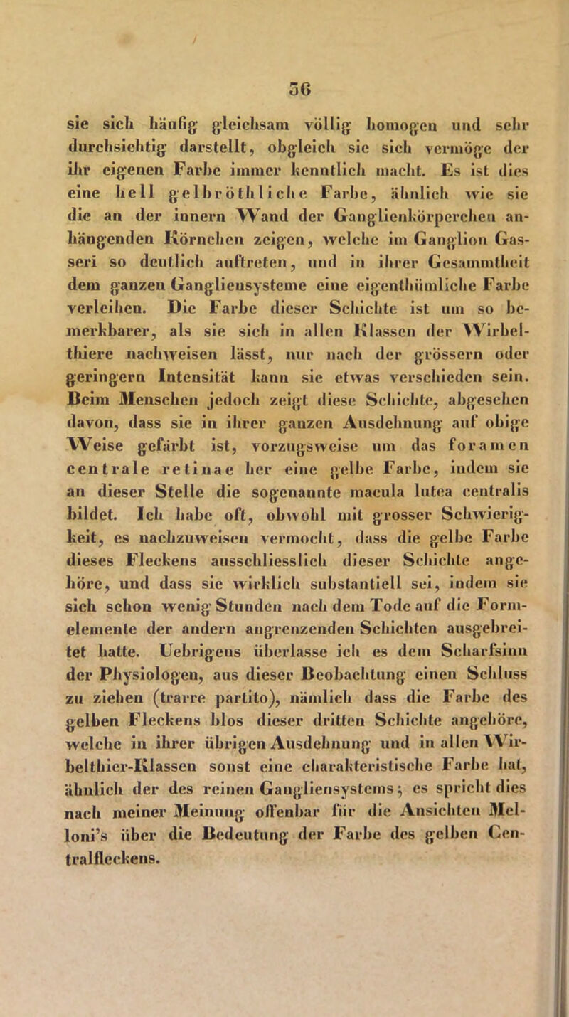 sie sich häufig' gleichsam völlig homogen und sehr durchsichtig darstellt, obgleich sie sich vermöge der ihr eigenen Farbe immer hcnntlich macht. Es ist dies eine hell ge Ihr ö tli l i eh e Farbe, ähnlich wie sie die an der iunern Wand der Ganglicnkörpercheu an- hängenden Körnchen zeigen, welche im Ganglion Gas- seri so deutlich auftreten, und in ihrer Gesainmthcit dem ganzen Gangliensysteme eine eigcnthiimlichc Farbe verleihen. Die Farbe dieser Schichte ist um so be- merkbarer, als sie sich in allen Klassen der Wirbcl- thiere nachweisen lässt, nur nach der grossem oder geringem Intensität kann sie etwas verschieden sein. Beim 3Ienschcu jedoch zeigt diese Schichte, abgesehen davon, dass sie in ihrer ganzen Ausdehnung auf obige Weise gefärbt ist, vorzugsweise um das foramen centrale retinae her eine gelbe Farbe, indem sie an dieser Stelle die sogenannte macula lutea centralis bildet. Ich habe oft, obwohl mit grosser Schwierig- keit, es nachzuweisen vermocht, dass die gelbe Farbe dieses Fleckens ausschliesslich dieser Schichte ange- höre, und dass sie wirklich substantiell sei, indem sie sich schon wenig Stunden nach dem Tode auf die Form- elemente der andern angrenzenden Schichten ausgebrei- tet hatte. Uebrigeus überlasse ich es dem Scharfsinn der Physiologen, aus dieser Beobachtung einen Schluss zu ziehen (trarre partito), nämlich dass die Farbe des gelben Fleckens blos dieser dritten Schichte angehöre, welche in ihrer übrigen Ausdehnung' und in allen Wir- belthier-Klassen sonst eine charakteristische Farbe hat, ähnlich der des reinen Gangliensystems $ es spricht dies nach meiner Meinung offenbar für die Ansichten 3Iel- loni’s über die Bedeutung der Farbe des gelben Cen- tral fleekens.