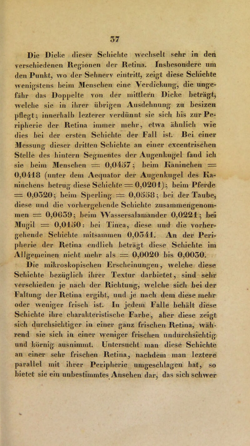 Die Dicke dieser Schichte wechselt sehr in den verseiliedenen Regionen der Retina. Insbesondere um den Punkt, wo der Sehnerv eintritt, zeigt diese Schichte wenigstens beim Menschen eine Verdickung, die unge- fähr das Doppelte von der mittlcrn Dicke beträgt, welche sic in iln-er übrigen Ausdehnung zu besizen pflegt 3 innerhalb lezterer verdünnt sie sich bis zur Pe- ripherie der Retina immer mehr, etwa ähnlich wie dies bei der ersten Schichte der Fall ist. Bei einer Messung- dieser dritten Schichte an einer excentrischen Stelle des hintern Segmentes der Augenltugel fand ich sie beim Menschen = 0,0457 } heim Kaninchen = 0,0418 (unter dem Aequator der Augenkugel des Ka- ninchens betrug- diese Schichte = 0,0201)$ beimPferde = 0,0520} beim Sperling == 0,0558} bei der Taube, diese und die vorhergehende Schichte zusammengenom- men = 0,0G59} beim Wassersalamander 0,0221} bei Mugil = 0,0150: bei Tinea, diese und die vorher- gehende Schichte mitsammen 0,0541. An der Peri- pherie der Retina endlich beträgt diese Schichte im Allgemeinen nicht mehr als = 0,0020 bis 0,0050. Die mikroskopischen Erscheinungen, welche diese Schichte bezüglich ihrer Textur darbietet, sind sehr verschieden je nach der Richtung, welche sich bei der Faltung der Retina ergibt, und je nach dem diese mehr oder weniger frisch ist. In jedem Falle behält diese Schichte ihre charakteristische Farbe, aber diese zeigt sich durchsichtiger in einer ganz frischen Retina, wäh- rend sie sich in einer weniger frischen undurchsichtig und körnig ausnimmt. Untersucht man diese Schichte an einer sehr frischen Retina, nachdem man leztere parallel mit ihrer Peripherie umgeschlagen hat, so bietet sie ein unbestimmtes Ansehen dar, das sich schwer