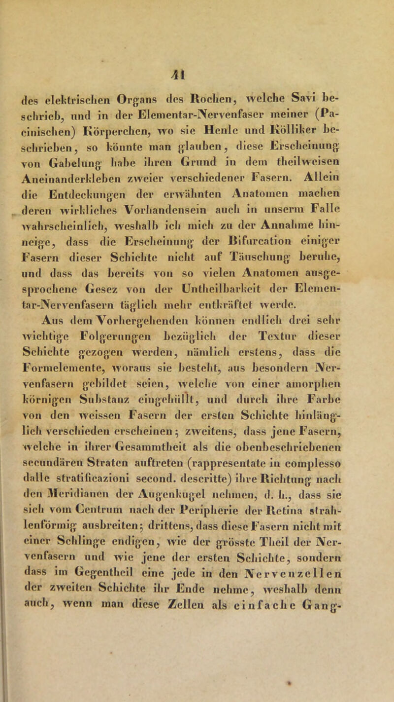 des elektrischen Organs des Rochen, welche Savi be- sclirieh, und in der Elementar-Nervenfascr meiner (Pa- cinischen) Körperchen, wo sie Heule und Kölliker bc- schrichen, so könnte man glauben, diese Erscheinung von Gabelung habe ihren Grund in dem theilweisen Aneiuanderkleben zweier verschiedener Fasern. Allein die Entdeckungen der erwähnten Anatomen machen deren wirkliches Vorhandensein auch in unseriu Falle wahrscheinlich, weshalb ich mich zu der Annahme hin- neige, dass die Erscheinung- der liifurcation einiger Fasern dieser Schichte nicht auf Täuschung' beruhe, und dass das bereits von so vielen Anatomen ausge- sprochene Gesez von der Untheilbarkeit der Elemen- tar-Nervenfasern täglich mehr entkräftet werde. Aus dem Vorhergehenden können endlich drei sehr wichtige Folgerungen bezüglich der Textur dieser Schichte gezogen werden, nämlich erstens, dass die Formelemente, woraus sie besteht, aus besondern Ner- venfasern gebildet seien, welche von einer amorphen körnigen Substanz cingehiillt, und durch ihre Farbe von den weissen Fasern der ersten Schichte hinläng- lich verschieden erscheinen; zweitens, dass jene Fasern, welche in ihrer Gcsainmthcit als die obenbeschricbenen secundären Stratcn auftreten (rappresentate in coinplesso dallc strati(icazioni sccond. descritte) ihre Richtung nach den Meridianen der Augenkugel nehmen, d. h., dass sie sich vom Centrum nach der Peripherie der Retina strah- lenförmig ausbreiten; drittens, dass diese Fasern nichtm.it einer Schlinge endigen, wie der grösste Theil der Ner- venfasern und wie jene der ersten Schichte, sondern dass im Gegentheil eine jede in den Nervenzellen der zweiten Schichte ihr Ende nehme, weshalb denn auch, wenn man diese Zellen als einfache Gang-