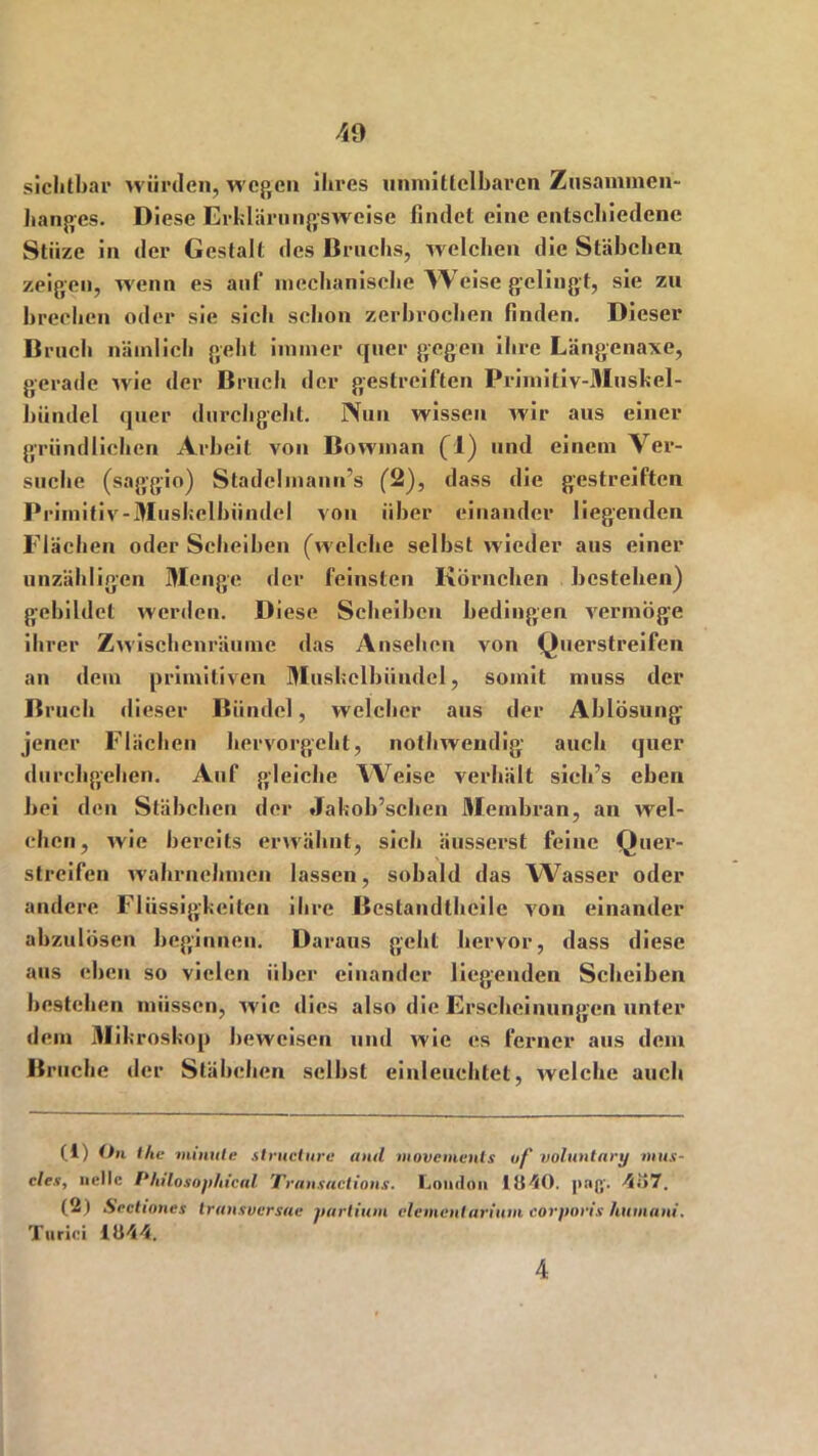 sichtbar würden, wegen ihres unmittelbaren Zusammen- hanges. Diese Erklärungsweise findet eine entschiedene Stiize in der Gestalt des Bruchs, welchen die Stäbchen zeigen, wenn es auf mechanische AVeise gelingt, sie zu brechen oder sie sich schon zerbrochen finden. Dieser Bruch nämlich gehl immer quer gegen ihre Längenaxe, gerade wie der Bruch der gestreiften Primitiv-Musbel- biindel quer durchgeht. Nun wissen wir aus einer gründlichen Arbeit von Bowman (!) und einem Ver- suche (saggio) Stadclinann’s (2), dass die gestreiften Primitiv-Muskelbiindcl von über einander liegenden Flächen oder Scheiben (welche selbst wieder aus einer unzähligen Menge der feinsten Körnchen bestehen) gebildet werden. Diese Scheiben bedingen vermöge ihrer Zwischenräume das Ansehen von Querstreifen an dem primitiven Muskelbündel, somit muss der Bruch dieser Bündel, welcher aus der Ablösung jener Flächen hervorgeht, nothwendig auch quer durchgehen. Auf gleiche Weise verhält sicb’s eben bei den Stäbchen der Jakob’schen Membran, an wel- chen, wie bereits erwähnt, sieh äusserst feine Quer- streifen wahrnehmen lassen, sobald das Wasser oder andere Flüssigkeiten ihre Bestandteile von einander abzulösen beginnen. Daraus geht hervor, dass diese aus eben so vielen über einander liegenden Scheiben bestehen müssen, wie dies also die Erscheinungen unter dem Mi kroskop beweisen und wie es ferner aus dem Bruche der Stäbchen selbst einleuchtet, welche auch (1) On the niimtle structure and. movoments of voluntary mus- cles, nette Philosophical Transactions. London 1U40. j>nß’. 4o7. (2) Sectiones transversa« partium elementarium corporis humani. Turici iü44. 4