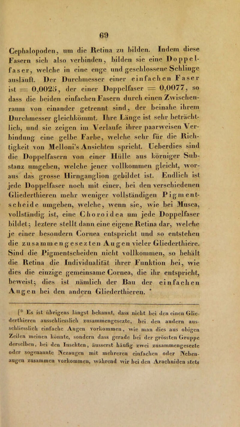 Cephalopoden, um die Retina zu bilden. Indem diese Fasern sicli also verbinden, bilden sie eine Doppel- faser, welche in eine enge und geschlossene Schlinge anslauft. Der Durchmesser einer einfachen Faser ist = 0,0025, der einer Doppelfaser = 0,0077, so dass die beiden einfachen Fasern durch einen Zwischen- raum von einander getrennt sind, der beinahe ihrem Durchmesser gleichkömmt. Ihre Länge ist sehr beträcht- lich, und sie zeigen im Verlaufe ihrer paarweisen Ver- bindung eine gelbe Farbe, welche sehr für die Rich- tigkeit von Melloni’s Ansichten spricht. Ueberdies sind die Doppelfasern von einer Hülle aus körniger Sub- stanz umgeben, welche jener vollkommen gleicht, wor- aus das grosse Hirnganglion gebildet ist. Endlich ist jede Doppelfaser noch mit einer, bei den verschiedenen Gliederthieren mehr weniger vollständigen Pigin ent- scheide umgeben, welche, wenn sie, wie bei Musca, vollständig ist, eine Choroidea um jede Doppelfaser bildet; leztere stellt dann eine eigene Retina dar, welche je einer besondern Cornea entspricht und so entstehen die z u s a m m e n g e s e z t e n A u g e n vieler Gliederthiere. Sind die Pigmentscheiden nicht vollkommen, so behält die Retina die Individualität ihrer Funktion hei, wie dies die einzige gemeinsame Cornea, die ihr entspricht, beweist; dies ist nämlich der Rau der einfachen Auge n bei den andern Gliederthieren. * [* Es ist übrigens langst bekannt, dass niebt bei den einen Glie- derthieren ausschliesslich zusammengesezte, bei den andern aus- schliesslich einfache Augen Vorkommen, wie man dies aus obigen Zeilen meinen konnte, sondern dass gerade bei der grössten Gruppe derselben, bei den Insekten, äusserst häufig zwei zusamuiengesezte oder sogenannte ISezaugeu mit mehreren einfachen oder JXebcn- augen zusammen Vorkommen, während wir bei den Arachnidcn stets