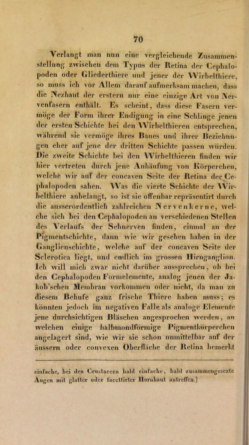 Verlangt man nun eine vergleichende Zusammen- stellung zwischen dem Typus der Retina der Cephalo- poden oder Glicderthierc und jener der YVirhelthicre, so muss ich vor Allem darauf aufmerksam machen, dass die Nczhaut der erstem nur eine einzige Art von Ner- venfasern enthält. Es scheint, dass diese Fasern ver- möge der Form ihrer Endigung in eine Schlinge jenen der ersten Schichte hei den Wirbelthieren entsprechen, während sie vermöge ihres Baues und ihrer Beziehun- gen eher auf jene der dritten Schichte passen würden. Die zweite Schichte hei den Wirbelthieren finden wir hier vertreten durch jene Anhäufung von Körperchen, welche wir auf der concaven Seite der Retina der.Cc- phalopoden sahen. Was die vierte Schichte der VVir- bclthiere anbelangt, so ist sie offenbar repräsentirt durch die ausserordentlich zahlreichen Nerven her ne, wel- che sich bei den Cephalopoden an verschiedenen Stellen des Verlaufs der Sehnerven linden, einmal an der Pigmentschichte, dann wie wir gesehen haben in der Ganglienschiehte, welche auf der concaven Seite der Sclerotica liegt, und endlich im grossen Ilirnganglion. Ich will mich zwar nicht darüber ausspreehdi, ob bei den Cephalopoden Formelemente, analog jenen der *la- hob’schen Membran Vorkommen oder nicht, da man zu diesem Beliufe ganz frische Thierc haben muss; es hönnten jedoch im negativen Falle als analoge Elemente jene durchsichtigen Bläschen angesprochen werden, an welchen einige halbmondförmige Pigmenthörperchen angelagerl sind, wie wir sie schon unmittelbar auf der äussern oder convexen Oberlhicbe der llelina bcinerhl einfache, hei den Crustaeecn bald einfache, bald zusaiiimengesczlc Augen mit glatter oder faccttirtcr Hornhaut antrbfleii.j