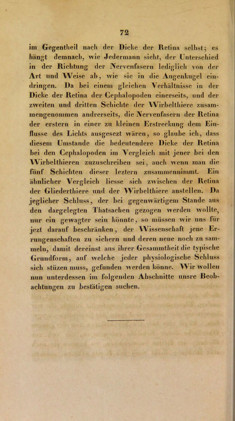 im Gegentheil nach der Dicke der Retina seihstj es hängt demnach, wie Jedermann sieht, der Unterschied in der Richtung der Nervenfasern lediglich von der Art und Weise ab, wie sie in die Augenkugel ein- dringen. Da bei einem gleichen Verhältnisse in der Diebe der Retina der Cephalopoden einerseits, und der zweiten und dritten Schichte der Wirbelthiere zusam- mengenommen andrerseits, die Nervenfasern der Retina der erstem in einer zu bleinen Erstreckung dem Ein- flüsse des Lichts ausgesezt wären, so glaube ich, dass diesem Umstande die bedeutendere Dicke der Retina bei den Cepbalopoden im Vergleich mit jener bei den Wirbelthieren zuzuschreiben sei, auch wenn inan die fünf Schichten dieser lezteru zusammenuimmt. Ein ähnlicher Vergleich licsse sich zwischen der Retina der Gliederthiere und der Wirbelthiere anstellen. Da jeglicher Schluss, der bei gegenwärtigem Stande aus den dargelegten Thatsacken gezogen werden wollte, nur ein gewagter sein könnte, so müssen wir uns für jezt darauf beschränken, der Wissenschaft jene Er- rungenschaften zu sichern und deren neue noch zu sam- meln, damit dereinst aus ihrer Gesammtlieit die typische Grundform, auf welche jeder physiologische Schluss sich stiizen muss, gcfuuden werden könne. Wrir wollen nun unterdessen im folgenden Abschnitte uusre Reob- achtungen zu bestätigen suchen.