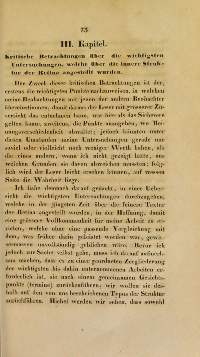 75 III. Kapitel. Kritische Betrachtungen über die wichtigsten Untersuchungen, welche über »Ile Innere Struh- tur der Retina angestellt wurden. Der Zweck dieser kritischen Betrachtungen ist der, erstens die wichtigsten Punkte nachzuweisen, in welchen meine Beobachtungen mit jenen der andern Beobachter iihereinstiinmen, damit daraus der Leser mit grösserer Zu- versicht das entnehmen kann, was hier als das Sicherere gelten kann; zweitens, die Punkte anzugeben, wo Mei- nungsverschiedenheit obwaltet; jedoch könnten unter diesen Umständen meine Untersuchungen gerade nur soviel oder vielleicht noch weniger Werth haben, als die eines andern, wenn ich nicht gezeigt hätte, aus welchen Gründen sie davon abweichen mussten; folg- lich wird der Leser leicht ersehen können, auf wessen Seile die Wahrheit liege. Ich habe demnach darauf gedacht, in einer Ueber- sieht die wichtigsten Untersuchungen durchzugehen, welche in der j/ingsten Zeit über die feinere Textur der Retina angestellt wurden, in der Hoffnung, damit eine grössere Vollkommenheit für meine Arbeit zu er- zielen, welche ohne eine passende Vergleichung mit dem, was früher darin geleistet worden war, gewis- sermassen unvollständig geblichen wäre. Bevor ich jedoch zur Sache selbst gehe, muss ich darauf aufmerk- sam machen, dass es zu einer geordneten Zergliederung der wichtigsten bis dahin unternommenen Arbeiten er- forderlich ist, sic nach einem gemeinsamen Gesichts- punkte (terinine) zurückzuführen; wir wollen sic des- halb aul den von uns beschriebenen Typus der Struktur zurückführen. Hiebei werden wir sehen, dass sowohl