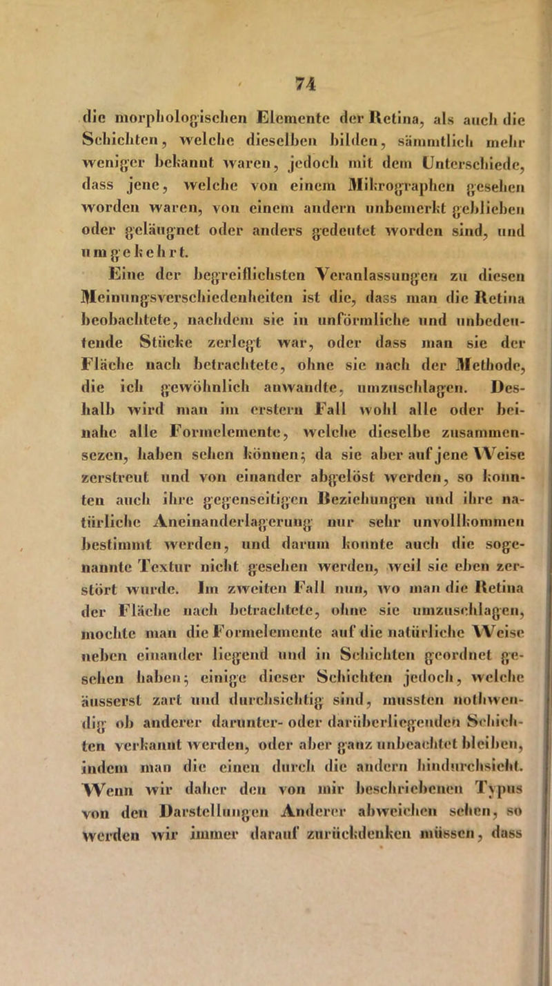 die morphologischen Elemente der Retina, als auch die Schichten, welche dieselben bilden, sämmtlich mehr weniger bekannt waren, jedoch mit dem Unterschiede, dass jene, welche von einem Mihrographcn gesehen worden waren, von einem andern unbemerkt geblieben oder geläugnet oder anders gedeutet worden sind, und n m gehe h r t. Eine der begreiflichsten Veranlassungen zu diesen Meinungsverschiedenheiten ist die, dass man die Retina beobachtete, nachdem sic in unförmliche und unbedeu- tende Stücke zerlegt war, oder dass mau sie der Fläche nach betrachtete, ohne sie nach der Methode, die ich gewöhnlich auwandtc, umzuschlagen. Des- halb wird man im erstem Fall wohl alle oder bei- nahe alle Formelemente, welche dieselbe zusamincn- sezen, haben sehen können; da sie aber auf jene Weise zerstreut und von einander abgelöst werden, so konn- ten auch ihre gegenseitigen Beziehungen und ihre na- türliche Aneinanderlagerung nur sehr unvollkommen bestimmt werden, und darum konnte auch die soge- nannte Textur nicht gesehen werden, weil sie eben zer- stört wurde. Im zweiten Fall nun, wo man die Retina der Fläche nach betrachtete, ohne sie umzusehlagen, mochte man die Formelemente auf die natürliche Weise neben einander liegend und in Schichten geordnet ge- sehen haben; einige dieser Schichten jedoch, welche äusserst zart und durchsichtig sind, mussten nothwen- dig ob anderer darunter- oder darübcrlicgenden Schich- ten verkannt werden, oder aber ganz unbeachtet bleiben, indem man die einen durch die andern hindurchsieht. Wenn wir daher den von mir beschriebenen Typus von den Darstellungen Anderer abweieben selten, so werden wir immer darauf zurückdenkcn müssen, dass