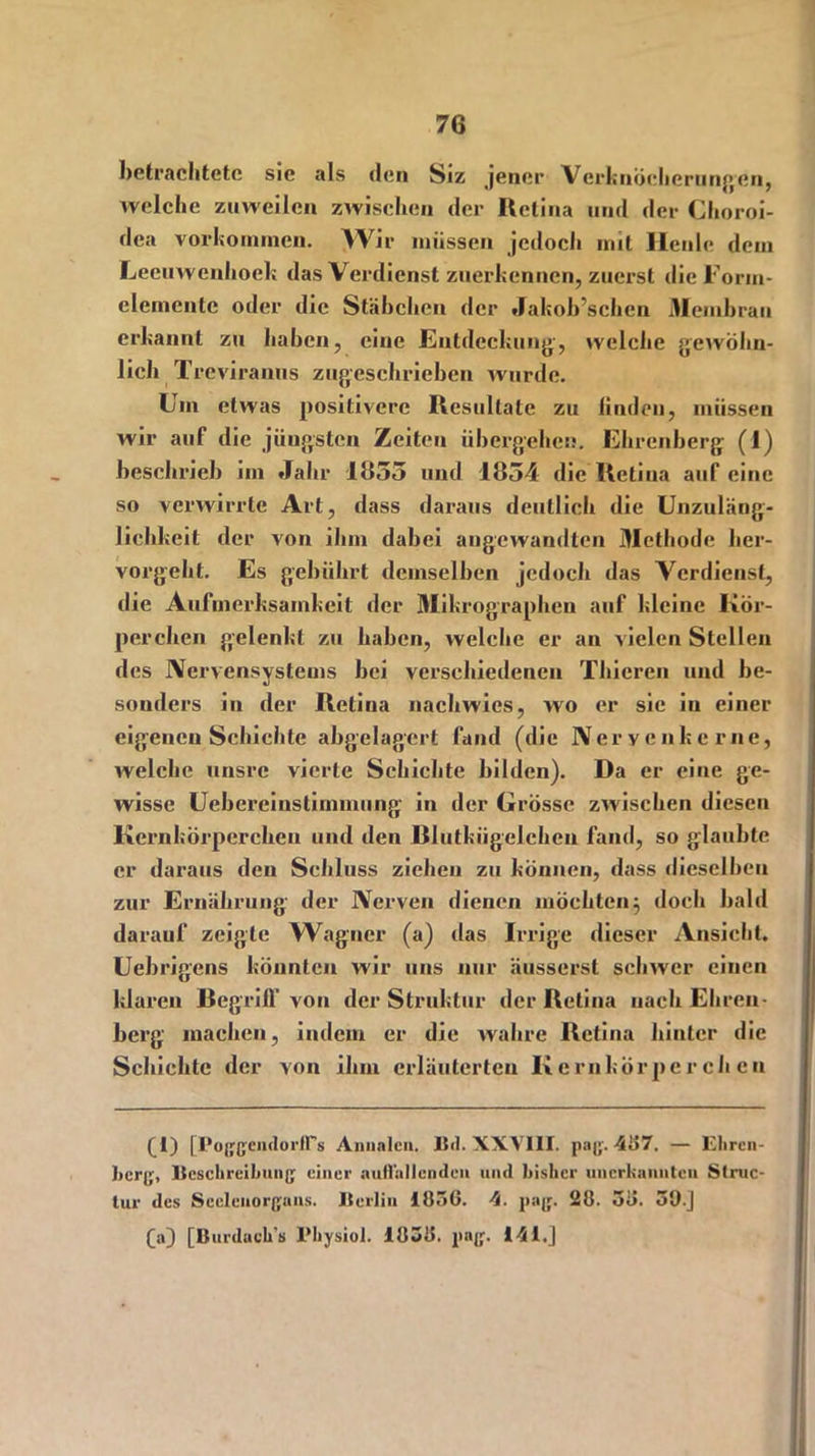 betrachtete sie als den Siz jener Verknöcherungen, welche zuweilen zwischen der Retina und der Choroi- dea Vorkommen. Wir müssen jedoch mit Heule dem Leeuwenhoek das Verdienst zuerkennen, zuerst die Forin- elernente oder die Stäbchen der Jakoh’schen Membran erkannt zu haben, eine Entdeckung', welche gewöhn- lich Treviranus zugeschrieben wurde. Um etwas positivere Resultate zu finden, müssen wir auf die jüngsten Zeiten übergehen. Ehrenberg (1) beschrieb im Jahr 1655 und 1854 die Retina auf eine so verwirrte Art, dass daraus deutlich die Unzuläng- lichkeit der von ihm dabei angewandten Methode her- vox-geht. Es gebührt demselben jedoch das Verdienst, die Aufmerksamkeit der Mikrographen auf kleine Kör- perchen gelenkt zu haben, welche er an vielen Stellen des Nervensystems bei verschiedenen Thicren und be- sonders in der Retina nachwies, wo er sie in einer eigenen Schichte abgelagert fand (die Ner yenkerne, welche unsre vierte Schichte bilden). Da er eine ge- wisse Uebereinstimmung in der Grösse zwischen diesen Kernkörperchen und den Blulkiigclchen fand, so glaubte er daraus den Schluss ziehen zu können, dass dieselben zur Ernährung der Nerven dienen möchten} doch bald darauf zeigte Wagner (a) das Irrige dieser Ansicht. Uebrigens könnten wir uns nur äusserst schwer einen klaren Begriff von der Struktur der Retina nach Ehren- berg machen, indem er die wahre Retina hinter die Schichte der von ihm erläuterten Kernkörperchen Ci) I Pojfß'cndorirs Annalen. Bd. XXVIII. pag. 487. — Kliren- berg, Beschreibung einer auffallenden und bisher unerkannten Struc- tur des Sceleuorgans. Berlin 1856. 4. pag. 20. 58. 50.] fa] [Burdacli’s l’hysiol. 1838. pag. 141.J