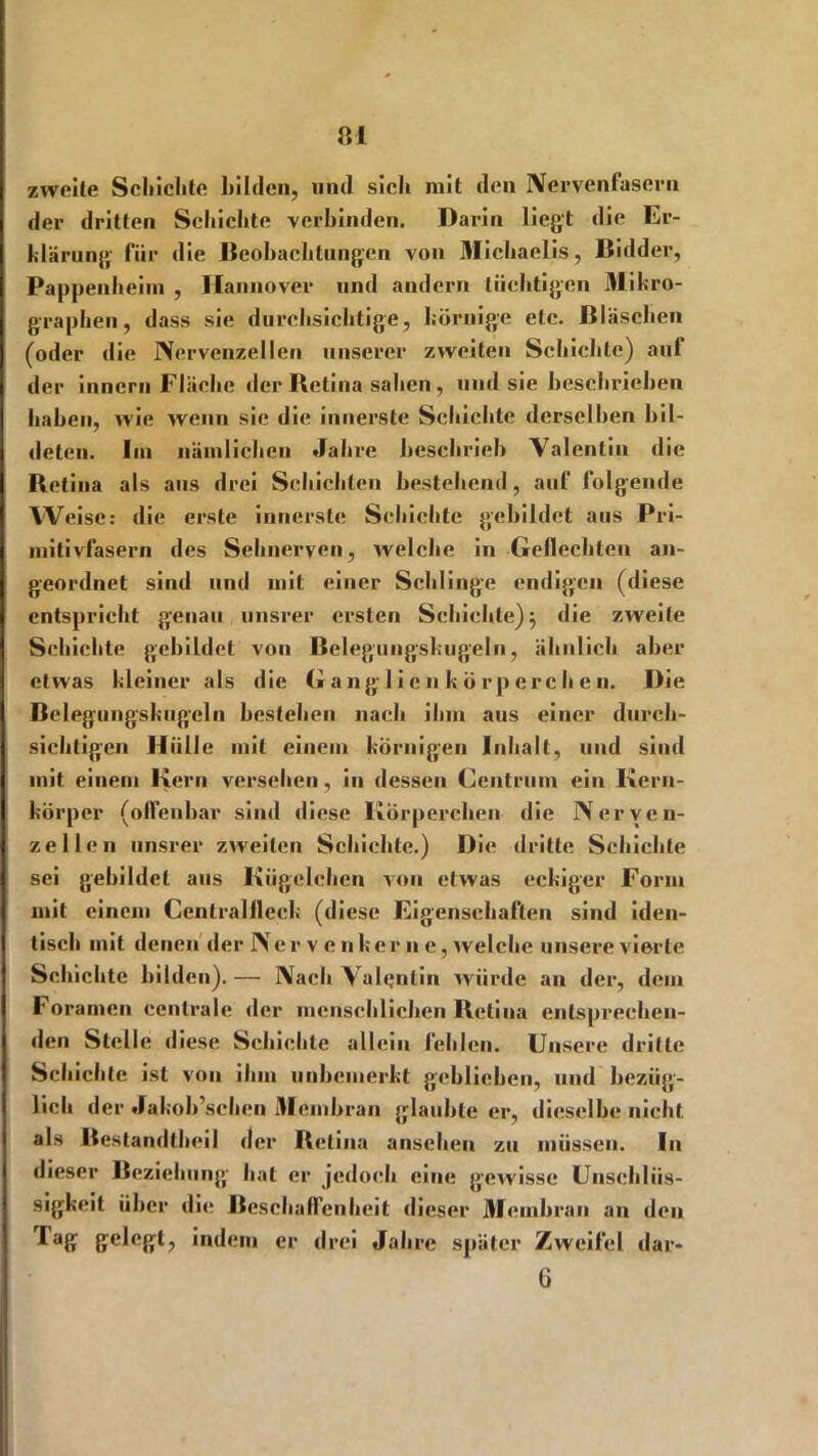 zweite Schichte bilden, und sich mit den Nervenfasern der dritten Schichte verbinden. Darin liegt die Er- klärung für die Beobachtungen von Michaelis, ßidder, Pappenheim , Hannover und andern tüchtigen Mikro- graphen, dass sie durchsichtige, körnige etc. Bläschen (oder die Nervenzellen unserer zweiten Schichte) auf der innern Fläche der Retina sahen, und sie beschrieben haben, wie wenn sie die innerste Schichte derselben bil- deten. Iin nämlichen Jahre beschrieb Valentin die Retina als ans drei Schichten bestehend, auf folgende Weise: die erste innerste Schichte gebildet aus Pri- mitivfasern des Sehnerven, welche in Geflechten an- geordnet sind und mit einer Schlinge endigen (diese entspricht genau unsrer ersten Schichte) 3 die zweite Schichte gebildet von Belegungskugeln, ähnlich aber etwas kleiner als die G ang li en k örp erch e n. Die Belegungskugeln bestehen nach ihm aus einer durch- sichtigen Hülle mit einem körnigen Inhalt, und sind mit einem Kern versehen, in dessen Centrum ein Kern- körper (olfenbar sind diese Körperchen die Nerven- zellen unsrer zweiten Schichte.) Die dritte Schichte sei gebildet aus Kügelchen von etwas eckiger Form mit einem Centralfleck (diese Eigenschaften sind iden- tisch mit denen der Ner v e n her n e, welche unsere vierte Schichte bilden). — Nach Valentin würde an der, dem Foramen centrale der menschlichen Retina entsprechen- den Stelle diese Schichte allein fehlen. Unsere dritte Schichte ist von ihm unbemerkt geblieben, und bezüg- lich der Jakoh’schen Membran glaubte er, dieselbe nicht, als Bestandtheil der Retina ansehen zu müssen. In dieser Beziehung hat er jedoch eine gewisse Unschlüs- sigkeit über die Beschaffenheit dieser Membran an den Tag gelegt, indem er drei Jahre später Zweifel dar* 6