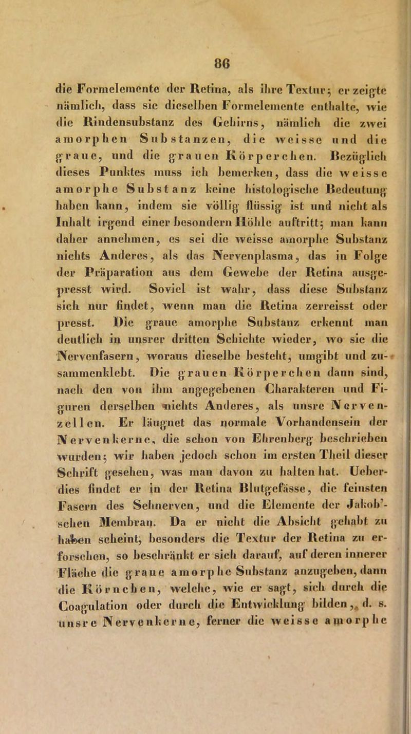 die Forrnelemente der Retina, als ilirc Textur5 erzeigte nätnlicli, dass sie dieselben Forrnelemente enthalte, wie die Rindensubstanz des Gehirns, nämlich die zwei amorphen Substanzen, die wcissc und die graue, und die grauen Körperchen, Bezüglich dieses Punktes muss ich bemerken, dass die weissc amorphe Substanz keine histologische Bedeutung haben kann, indem sie völlig flüssig ist und nicht als Inhalt irgend einer besonder» Höhle auftritt; man kann daher annchmen, es sei die weisse amorphe Substanz nichts Anderes, als das Nervenplasma, das in Folge der Präparation aus dem Gewebe der Retina ausge- presst wird. Soviel ist wahr, dass diese Substanz sich nur findet, wenn man die Retina zerreisst oder presst. Die graue amorphe Substanz erkennt man deutlich in unsrer dritten Schichte wieder, wo sie die Nervenfasern, woraus dieselbe besteht, umgibt und zu- sammenklebt. Die grauen Körperchen dann sind, nach den von ihm angegebenen Charakteren und Fi- guren derselben nichts Anderes, als unsre Nerven- zellen. Er läugnet das normale Vorhandensein der IV ervenkerne, die schon von Ehrenberg beschrieben wurden5 wir haben jedoch schon im ersten Theil dieser Schrift gesehen, was man davon zu halten hat. Ueber- dies findet er in der Retina Blutgefässe, die feinsten Fasern des Sehnerven, und die Elemente der Jafcob’- schen Membran. Da er nicht die Absicht gehabt zu haben scheint, besonders die Textur der Retina zu er- forschen, so beschränkt ersieh darauf, auf deren innerer Fläche die graue amorphe Substanz anzugeben, dann die Körnchen, welche, wie er sagt, sich durch die Coagulation oder durch die Entwicklung bilden d. s. unsre Nervcnkcrne, ferner die weisse amorphe