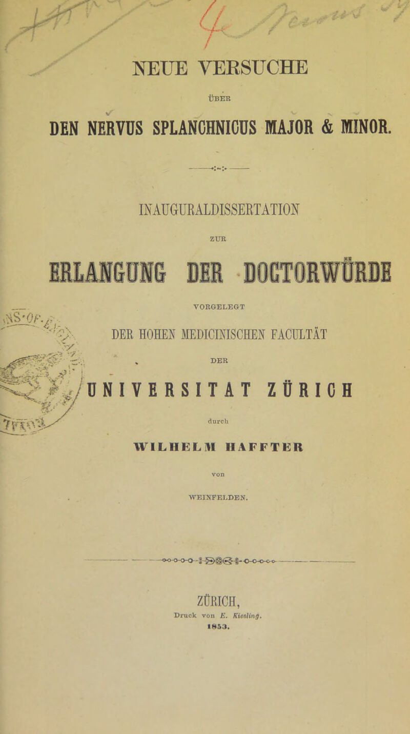 NEUE VERSUCHE ÜBEB DEN NERVDS SPLANCHNICDS MAJOR & MINOR. INAUGURALDISSERTATION E VOBGELEGT DER HOHEN MEDICINISCHEN FACULTÄT DEB NIVERSITAT ZÜRICH durch WILHELM IIAFFTER von WEINFELDEN. ZÜRICH, Druck von E. Kiesling. 1853.