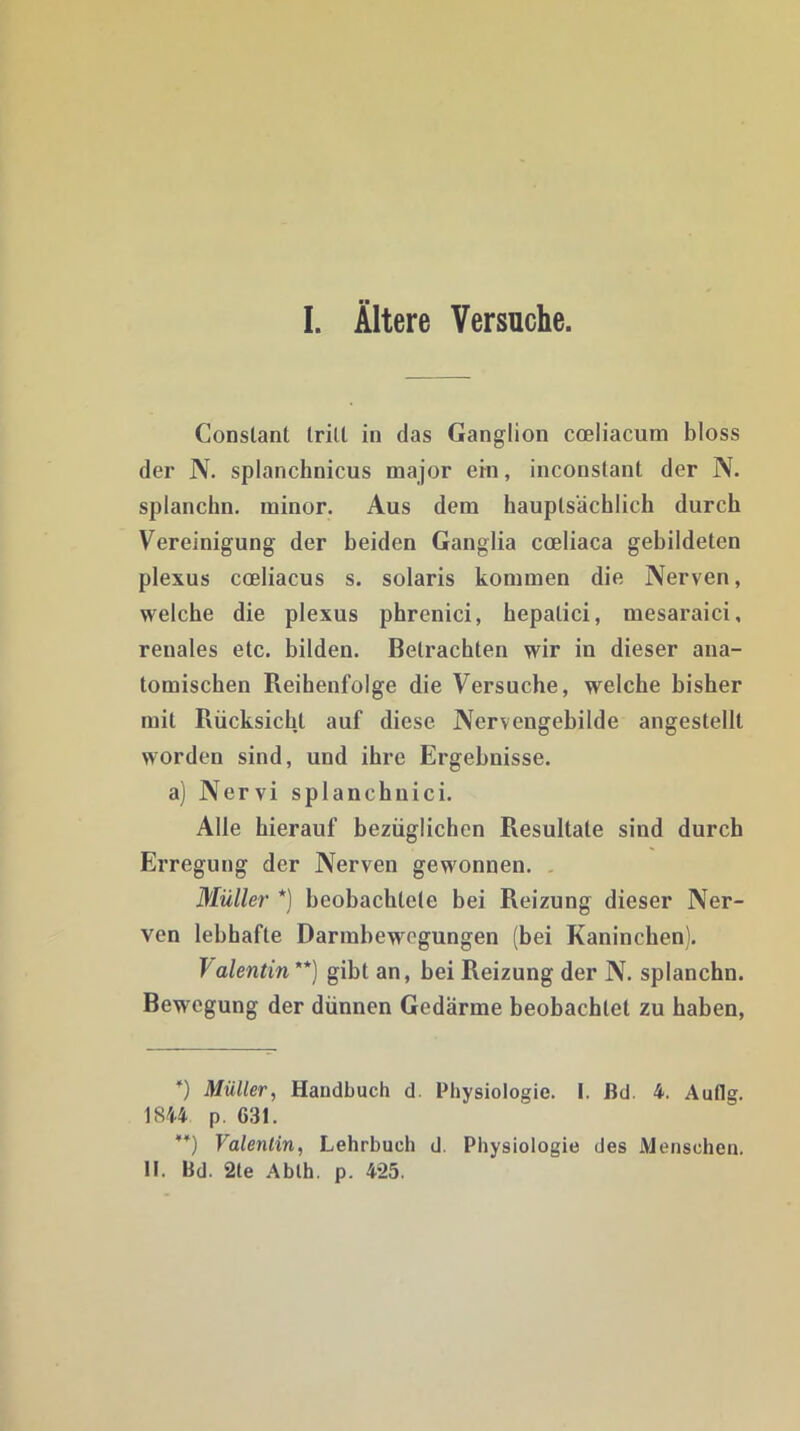 Constant Irill in das Ganglion coeliacum bloss der N. splanchnicus major ein, inconstant der N. splanchn. minor. Aus dem hauptsächlich durch Vereinigung der beiden Ganglia coeliaca gebildeten plexus coeliacus s. solaris kommen die Nerven, welche die plexus phrenici, hepalici, mesaraici, renales etc. bilden. Betrachten wir in dieser ana- tomischen Reihenfolge die Versuche, welche bisher mit Rücksicht auf diese Nervengebilde angestelll worden sind, und ihre Ergebnisse, a) Nervi splanchnici. Alle hierauf bezüglichen Resultate sind durch Erregung der Nerven gewonnen. Müller * **)) beobachtete bei Reizung dieser Ner- ven lebhafte Darmbewegungen (bei Kaninchen). Talentin'*) gibt an, bei Reizung der N. splanchn. Bewegung der dünnen Gedärme beobachtet zu haben, *) Müller, Handbuch d. Physiologie. I. ßd. 4. Auflg. 1844 p. 631. **) Valentin, Lehrbuch d. Physiologie des Menschen. II. ßd. 2le Ablh. p. 4*25.