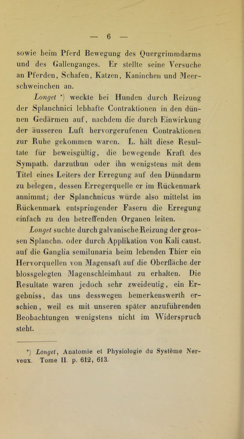 sowie beim Pferd Bewegung des Quergrimmdarms und des Gallenganges. Er stellte seine Versuche an Pferden, Schafen, Katzen, Kaninchen und Meer- schweinchen an. Longet *) weckte bei Hunden durch Reizung der Splanchnici lebhafte Contraklionen in den dün- nen Gedärmen auf, nachdem die durch Einwirkung der äusseren Luft hervorgerufenen Contraktionen zur Ruhe gekommen waren. L. hält diese Fiesul- tate für beweisgültig, die bewegende Kraft des Sympath. darzulhun oder ihn wenigstens mit dem Titel eines Leiters der Erregung auf den Dünndarm zu belegen, dessen Erregerquelle er im Rückenmark annimmt; der Splanchnicus würde also mittelst im Rückenmark entspringender Fasern die Erregung einfach zu den betreffenden Organen leiten. Longet suchte durch galvanische Reizung der gros- sen Splanchn. oder durch Applikation von Kali caust. auf die Ganglia semilunaria beim lebenden Thier ein Hervorquellen von Magensaft auf die Oberfläche der blossgelegten Magenschleimhaut zu erhalten. Die Resultate waren jedoch sehr zweideutig, ein Er- gebniss, das uns desswegen bemerkenswerth er- schien , weil es mit unseren später anzuführenden Beobachtungen wenigstens nicht im Widerspruch steht. *) Longet, Anatomie et Physiologie du Systeme Ner veux. Tome II. p. 612, 613.