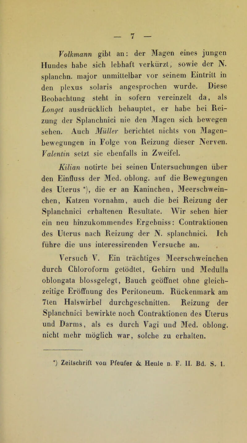 Volkmann gibt an: der Magen eines jungen Hundes habe sich lebhaft verkürzt, sowie der N. splanchn. major unmittelbar vor seinem Eintritt in den plexus solaris angesprochen wurde. Diese Beobachtung steht in sofern vereinzelt da, als Longet ausdrücklich behauptet, er habe bei Rei- zung der Splanchnici nie den Magen sich bewegen sehen. Auch Müller berichtet nichts von Magen- bewegungen in Folge von Reizung dieser Nerven. Valentin setzt sie ebenfalls in Zweifel. Kilian notirte bei seinen Untersuchungen über den Einfluss der Med. oblong, auf die Bewegungen des Uterus *), die er an Kaninchen, Meerschwein- chen, Katzen vornahm, auch die bei Reizung der Splanchnici erhaltenen Resultate. Wir sehen hier ein neu hinzukommendes Ergebniss: Contraktionen des Uterus nach Reizung der N. splanchnici. Ich führe die uns inleressirenden Versuche an. Versuch V. Ein trächtiges Meerschweinchen durch Chloroform getödtet, Gehirn und Medulla oblongata blossgelegt, Bauch geöffnet ohne gleich- zeitige Eröffnung des Peritoneum. Rückenmark am 7len Halswirbel durchgeschnitten. Reizung der Splanchnici bewirkte noch Contraktionen des Uterus und Darms, als es durch Vagi und Med. oblong, nicht mehr möglich war, solche zu erhalten. ’) Zeitschrift vou Pfeufer &. Heule n. F. II. Bd. S. t.