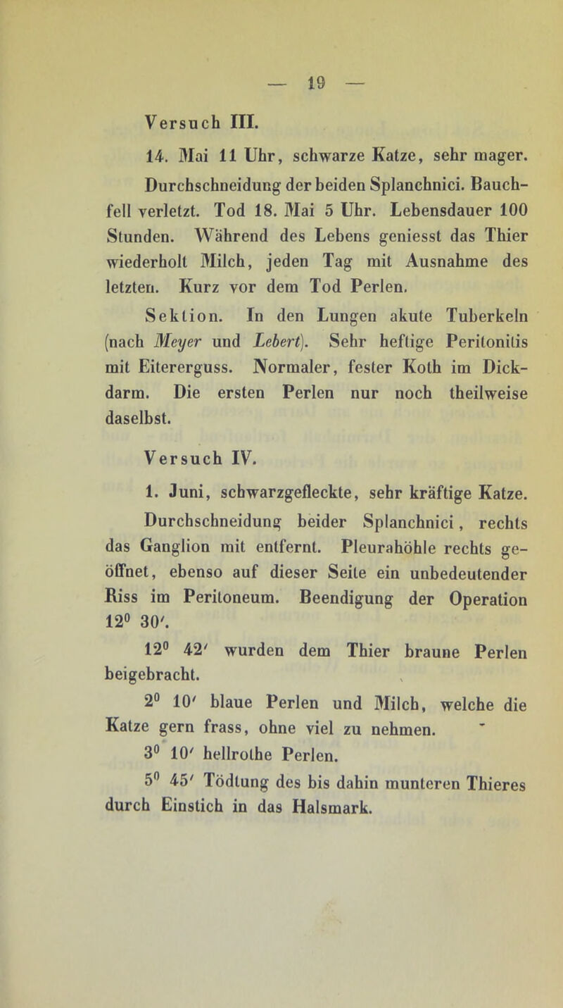 Versuch III. 14. Mai 11 Uhr, schwarze Katze, sehr mager. Durchschneidung der beiden Splanchnici. Bauch- fell verletzt. Tod 18. Mai 5 Uhr. Lebensdauer 100 Stunden. Während des Lebens geniesst das Thier wiederholt Milch, jeden Tag mit Ausnahme des letzten. Kurz vor dem Tod Perlen. Sektion. In den Lungen akute Tuberkeln (nach Meyer und Lebert). Sehr heftige Peritonitis mit Eitererguss. Normaler, fester Koth im Dick- darm. Die ersten Perlen nur noch theilweise daselbst. Versuch IV. 1. Juni, schwarzgefleckte, sehr kräftige Katze. Durchschneidung beider Splanchnici, rechts das Ganglion mit entfernt. Pleurahöhle rechts ge- öffnet, ebenso auf dieser Seite ein unbedeutender Riss im Peritoneum. Beendigung der Operation 12° 30'. 12° 42' wurden dem Thier braune Perlen beigebracht. 2° 10' blaue Perlen und Milch, welche die Katze gern frass, ohne viel zu nehmen. 3° 10' hellrolhe Perlen. 5n 45' Tödtung des bis dahin munteren Thieres durch Einstich in das Halsmark.