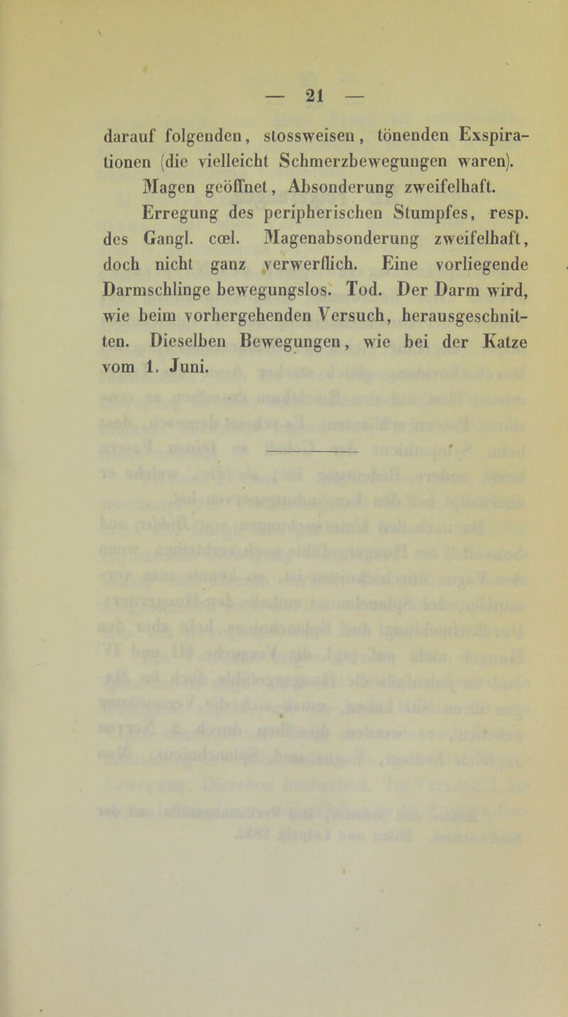 darauf folgenden, stossweisen , tönenden Exspira- tionen (die vielleicht Schmerzbewegungen waren). Magen geöffnet, Absonderung zweifelhaft. Erregung des peripherischen Stumpfes, resp. des Gangl. ccel. Magenabsonderung zweifelhaft, doch nicht ganz verwerflich. Eine vorliegende Darmschlinge bewegungslos. Tod. Der Darm wird, wie beim vorhergehenden Versuch, herausgeschnil- ten. Dieselben Bewegungen, wie bei der Katze vom 1. Juni.
