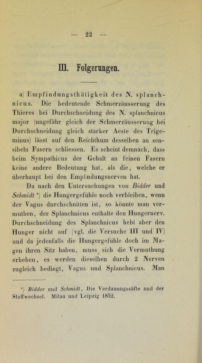 III. Folgerungen. a) Fimpfindungslhäligkeit des N. splanch- nicus. Die bedeutende Scbmerzäusserung des Thieres bei Durchschneidung des N. splanchnicus major (ungefähr gleich der Schmerzäusserung bei Durchschneidung gleich starker Aeste des Trige- minus) lässt auf den Reichthum desselben an sen- sibeln Fasern schliessen. Es scheint demnach, dass beim Sympalhicus der Gehalt an feinen Fasern keine andere Bedeutung hat, als die, welche er überhaupt bei den Emplindungsnerven hat. Da nach den Untersuchungen von Bidder und Schmidt *) die Hungergefühle noch verbleiben, wenn der Vagus durchschnitten ist, so könnte man ver- mulhen, der Splanchnicus enthalte den Hungernerv. Durchschneidung des Splanchnicus hebt aber den Hunger nicht auf (vgl. die Versuche III und IV) und da jedenfalls die Hungergefühle doch im Ma- gen ihren Sitz haben, muss^ sich die Vermuthung erheben, es werden dieselben durch 2 Nerven zugleich bedingt, Vagus und Splanchnicus. Man *) Bidder und Schmidt, Die Yerdauungssäfte nnd der Stoffwechsel. Mitau und Leipzig 1852.
