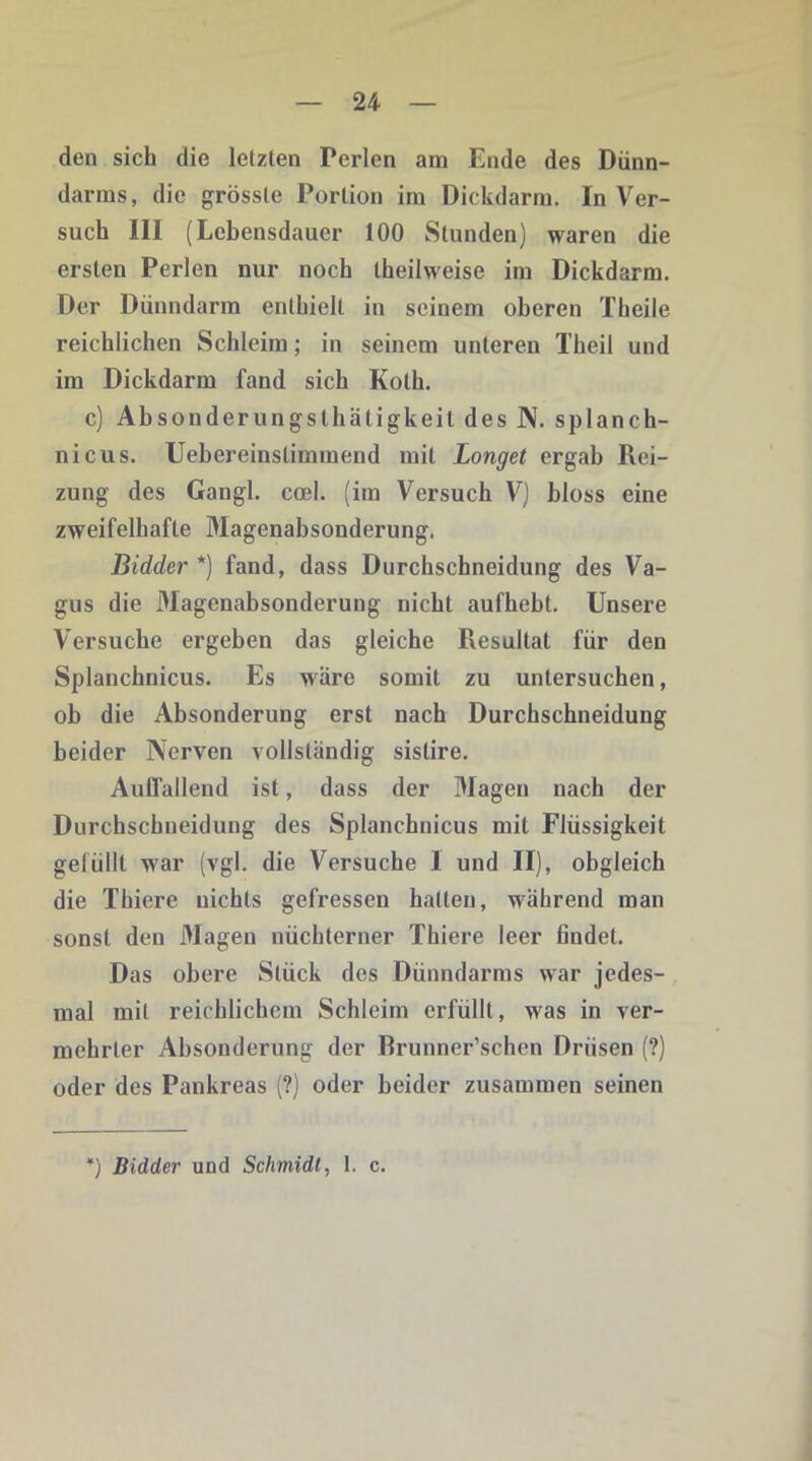 den sich die letzten Perlen am Ende des Dünn- darms, die grösste Portion im Dickdarm. In Ver- such III (Lebensdauer 100 Stunden) waren die ersten Perlen nur noch theilweise im Dickdarm. Der Dünndarm enthielt in seinem oberen Theile reichlichen Schleim; in seinem unteren Theil und im Dickdarm fand sich Koth. c) Absonderungsthätigkeil des N. splanch- nicus. Uehereinslimmend mit Longet ergab Rei- zung des Gangl. coel. (im Versuch V) bloss eine zweifelhafte Magenabsonderung. Bidder *) fand, dass Durchschneidung des Va- gus die Magenabsonderung nicht aufhebt. Unsere Versuche ergeben das gleiche Resultat für den Splanchnicus. Es w äre somit zu untersuchen, ob die Absonderung erst nach Durchschneidung beider Nerven vollständig sistire. Auffallend ist, dass der Magen nach der Durchschneidung des Splanchnicus mit Flüssigkeit gefüllt war (vgl. die Versuche I und II), obgleich die Thiere nichts gefressen hatten, während man sonst den Magen nüchterner Thiere leer findet. Das obere Stück des Dünndarms war jedes- mal mit reichlichem Schleim erfüllt, wras in ver- mehrter Absonderung der Brunner’schen Drüsen (?) oder des Pankreas (?) oder beider zusammen seinen *) Bidder und Schmidt, 1. c.
