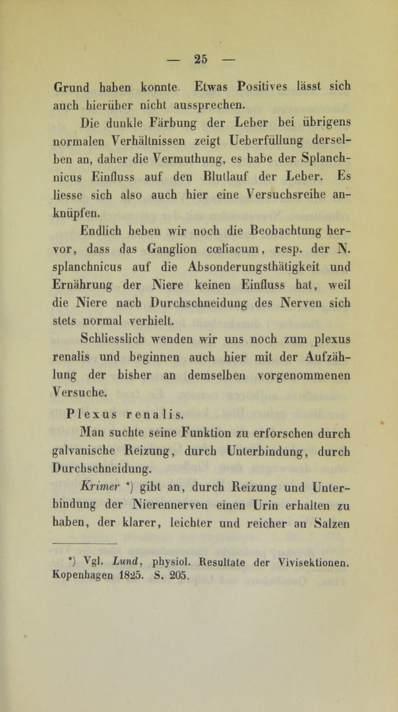 Grund haben konnte. Etwas Positives lässt sich auch hierüber nicht aussprechen. Die dunkle Färbung der Leber bei übrigens normalen Verhältnissen zeigt Ueberfüllung dersel- ben an, daher die Vermuthung, es habe der Splanch- nicus Einfluss auf den Blutlauf der Leber. Es Hesse sich also auch hier eine Versuchsreihe an- knüpfen. Endlich heben wir noch die Beobachtung her- vor, dass das Ganglion cceliacum, resp. der N. splanchnicus auf die Absonderungsthätigkeit und Ernährung der Niere keinen Einfluss hat, weil die Niere nach Durchschneidung des Nerven sich stets normal verhielt. Schliesslich wenden wir uns noch zum plexus renalis und beginnen auch hier mit der Aufzäh- lung der bisher an demselben vorgenommenen Versuche. Plexus renalis. Man suchte seine Funktion zu erforschen durch galvanische Reizung, durch Unterbindung, durch Durchschneidung. Krimer *) gibt an, durch Pxeizung und Unter- bindung der Nierennerven einen Urin erhalten zu haben, der klarer, leichter und reicher an Salzen *) Vgl. Lund, physiol. Resultate der Vivisektionen. Kopenhagen 1825. S. 205.