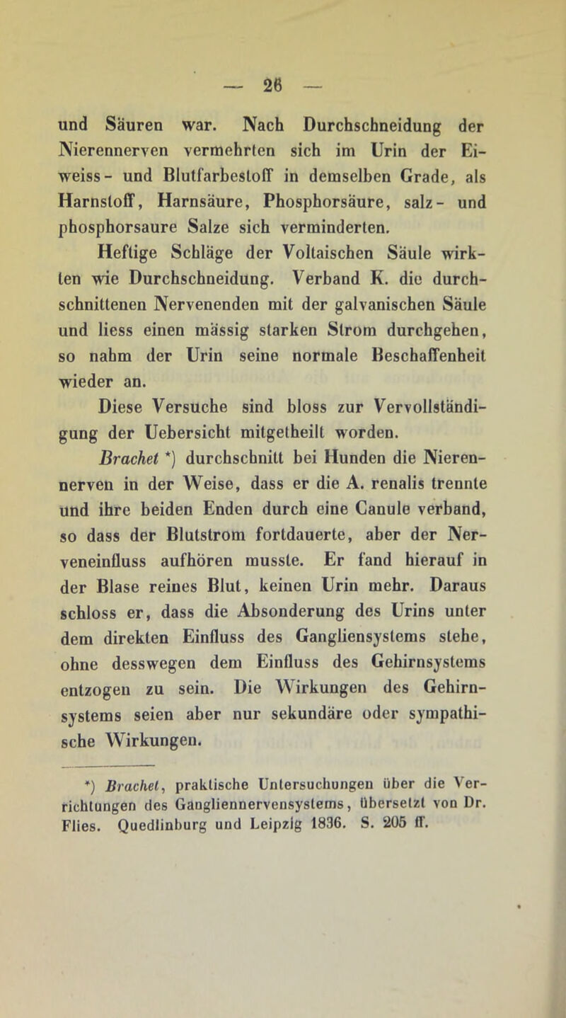 und Säuren war. Nach Durchschneidung der Nierenneryen vermehrten sich im Urin der Ei- weiss- und Blutfarbesloff in demselben Grade, als Harnstoff, Harnsäure, Phosphorsäure, salz- und phosphorsaure Salze sich verminderten. Heftige Schläge der Voltaischen Säule wirk- ten wie Durchschneidung. Verband K. die durch- schnittenen Nervenenden mit der galvanischen Säule und liess einen mässig starken Strom durchgehen, so nahm der Urin seine normale Beschaffenheit wieder an. Diese Versuche sind bloss zur Vervollständi- gung der Uebersicht mitgetheilt worden. Brächet *) durchschnitt bei Hunden die Nieren- nerven in der Weise, dass er die A. renalis trennte und ihre beiden Enden durch eine Canule verband, so dass der Blutstrom fortdauerte, aber der Ner- veneinfluss aufhören musste. Er fand hierauf in der Blase reines Blut, keinen Urin mehr. Daraus schloss er, dass die Absonderung des Urins unter dem direkten Einfluss des Gangliensyslems stehe, ohne desswegen dem Einfluss des Gehirnsystems entzogen zu sein. Die Wirkungen des Gehirn- systems seien aber nur sekundäre oder sympathi- sche Wirkungen. *) Brächet, praktische Untersuchungen über die Ver- richtungen des Gaugliennervensystems, übersetzt von Dr. Flies. Quedlinburg und Leipzig 1836. S. 205 ff.