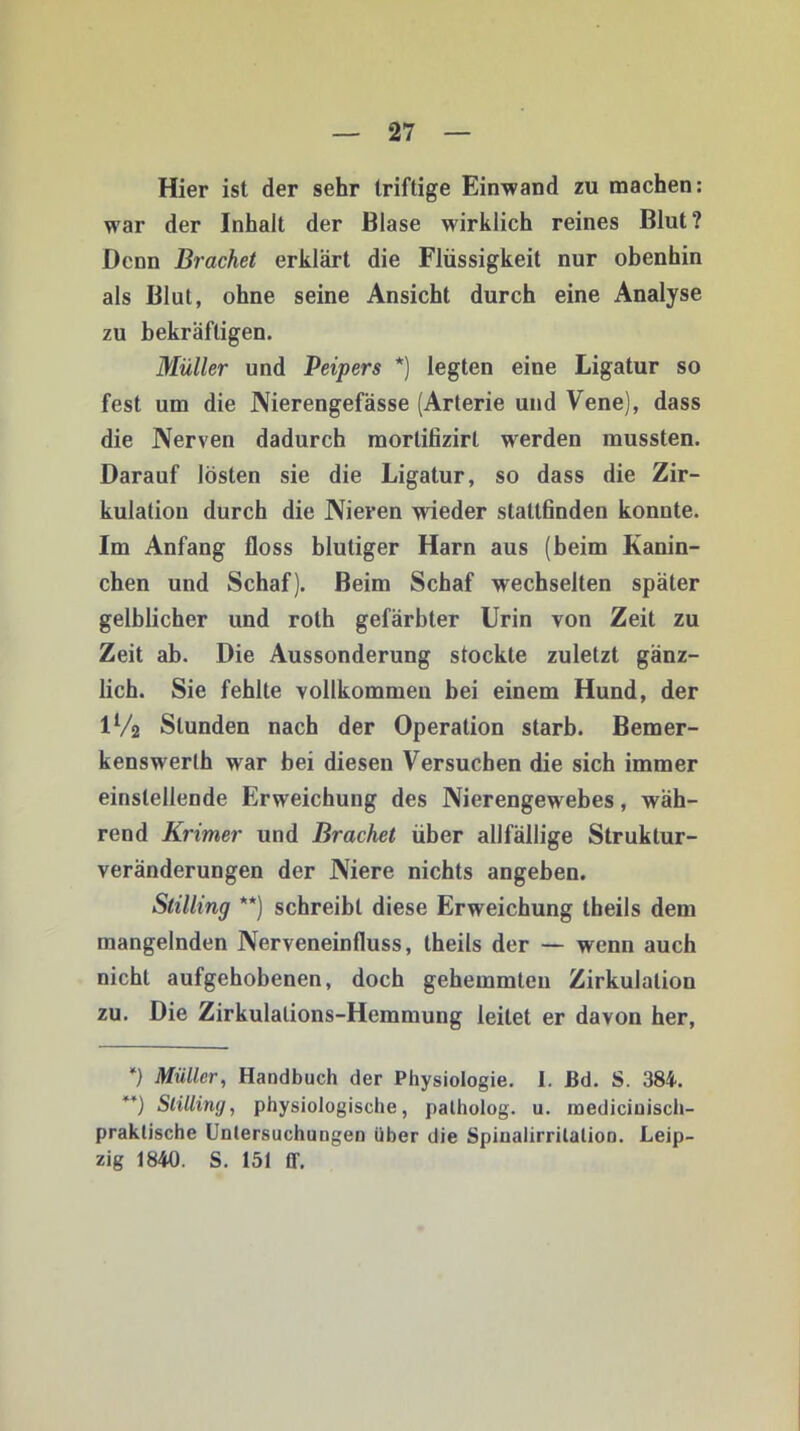 Hier ist der sehr triftige Einwand zu machen: war der Inhalt der Blase wirklich reines Blut? Denn Brächet erklärt die Flüssigkeit nur obenhin als Blut, ohne seine Ansicht durch eine Analyse zu bekräftigen. Müller und Peipers *) legten eine Ligatur so fest um die Nierengefässe (Arterie und Vene), dass die Nerven dadurch morlitizirt werden mussten. Darauf lösten sie die Ligatur, so dass die Zir- kulation durch die Nieren wieder statlfinden konnte. Im Anfang floss blutiger Harn aus (beim Kanin- chen und Schaf). Beim Schaf wechselten später gelblicher und roth gefärbter Urin von Zeit zu Zeit ab. Die Aussonderung stockte zuletzt gänz- lich. Sie fehlte vollkommen bei einem Hund, der IV2 Stunden nach der Operation starb. Bemer- kenswerth war bei diesen Versuchen die sich immer einstellende Erweichung des Nierengewebes, wäh- rend Krimer und Brächet über allfällige Struktur- veränderungen der Niere nichts angeben. Stilling **) schreibt diese Erweichung theils dem mangelnden Nerveneinfluss, theils der — wenn auch nicht aufgehobenen, doch gehemmten Zirkulation zu. Die Zirkulations-Hemmung leitet er davon her, *) Müller, Handbuch der Physiologie. I. ßd. S. 384. **) Stilling, physiologische, patholog. u. inediciuisch- praklische Untersuchungen über die Spiualirritalion. Leip- zig 1840. S. 151 ff.