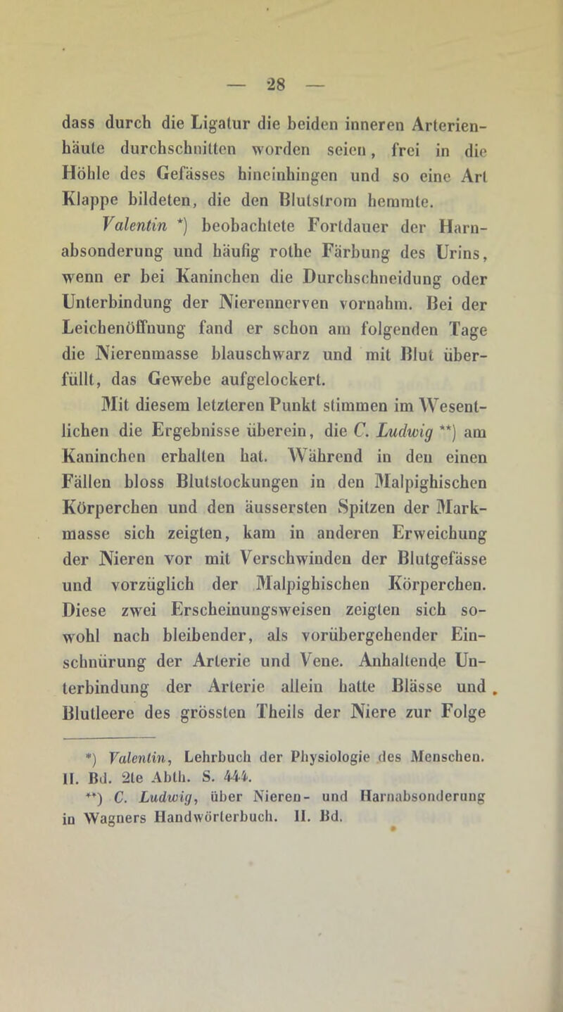 dass durch die Ligatur die beiden inneren Arterien- häute durchschnitten worden seien, frei in die Höhle des Gefässes hineinhingen und so eine Art Klappe bildeten, die den Blulstrom hemmte. Valentin *) beobachtete Fortdauer der Harn- absonderung und häufig rothe Färbung des Urins, wenn er bei Kaninchen die Durchschneidung oder Unterbindung der Nierennerven vornahm. Bei der Leichenöffnung fand er schon am folgenden Tage die Nierenmasse blauschwarz und mit Blut über- füllt, das Gewebe aufgelockert. Mit diesem letzteren Punkt stimmen im Wesent- lichen die Ergebnisse überein, die C. Ludwig **) am Kaninchen erhalten hat. Während in den einen Fällen bloss Blutstockungen in den Malpighischen Körpereben und den äussersten Spitzen der Mark- masse sich zeigten, kam in anderen Erweichung der Nieren vor mit Verschwinden der Blutgefässe und vorzüglich der Malpighischen Körperchen. Diese zwei Erscheinungsweisen zeigten sich so- wohl nach bleibender, als vorübergehender Ein- schnürung der Arterie und Vene. Anhaltende Un- terbindung der Arterie allein hatte Blässe und . Blutleere des grössten Theils der Niere zur Folge *) Valentin, Lehrbuch der Physiologie des Menscheu. II. ßd. 2le Abth. S. 444. ♦*) C. Ludwig, über Nieren- und Harnabsonderung in Wagners Handwörterbuch. II. ßd.