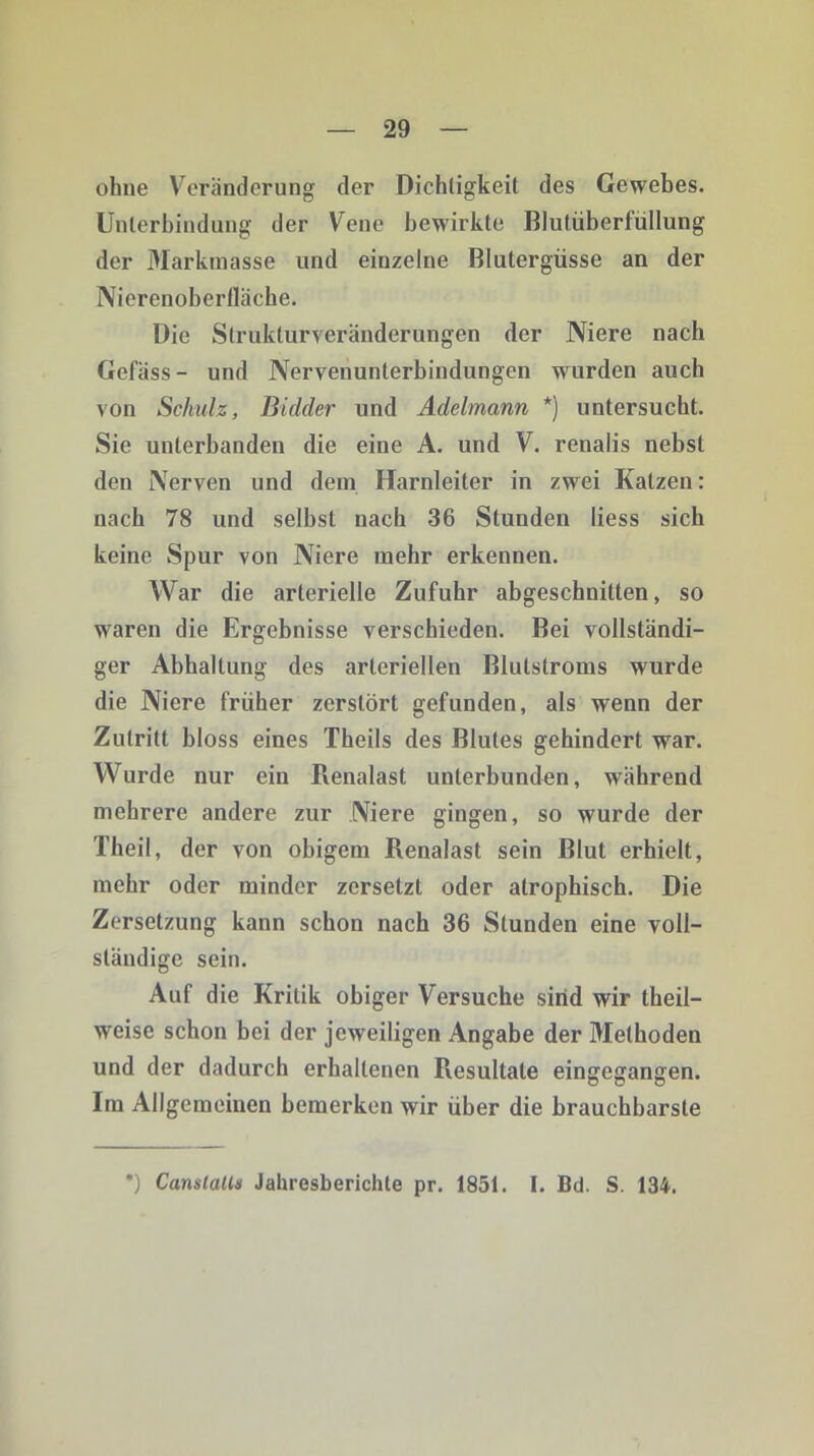 ohne Veränderung der Dichtigkeit des Gewebes. Unterbindung der Vene bewirkte Blutüberfüllung der Markmasse und einzelne Blutergüsse an der Nierenoberfläche. Die Strukturveränderungen der Niere nach Gefäss- und Nervenunterbindungen wurden auch von Schulz, Bidder und Adelmann *) untersucht. Sie unterbanden die eine A. und V. renalis nebst den Nerven und dem Harnleiter in zwei Katzen: nach 78 und selbst nach 36 Stunden liess sich keine Spur von Niere mehr erkennen. War die arterielle Zufuhr abgeschnitten, so waren die Ergebnisse verschieden. Bei vollständi- ger Abhaltung des arteriellen Blulstroms wurde die Niere früher zerstört gefunden, als wenn der Zutritt bloss eines Theils des Blutes gehindert war. Wurde nur ein Renalast unterbunden, während mehrere andere zur Niere gingen, so wurde der Theil, der von obigem Renalast sein Blut erhielt, mehr oder minder zersetzt oder atrophisch. Die Zersetzung kann schon nach 36 Stunden eine voll- ständige sein. Auf die Kritik obiger Versuche sind wir theil- weise schon bei der jeweiligen Angabe der Methoden und der dadurch erhaltenen Resultate eingegangen. Im Allgemeinen bemerken wir über die brauchbarste ') CanslaU* Jahresberichte pr. 1851. I. Bd. S. 134.