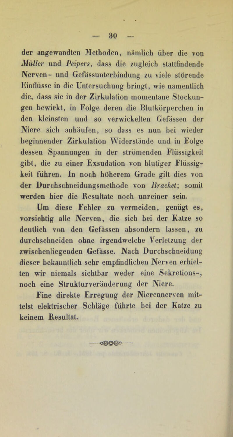 der angewandten Methoden, nämlich über die von Müller und Peipers, dass die zugleich stattfindende Nerven- und Gefässunlerbindung zu viele störende Einflüsse in die Untersuchung bringt, wie namentlich die, dass sie in der Zirkulation momentane Stockun- gen bewirkt, in Folge deren die Illutkörperchen in den kleinsten und so verwickelten Gefässen der Niere sich anhäufen, so dass es nun hei wieder beginnender Zirkulation Widerstände und in Folge dessen Spannungen in der strömenden Flüssigkeit gibt, die zu einer Exsudation von blutiger Flüssig- keit führen. In noch höherem Grade gilt dies von der Durchschneidungsmethode von Brachei’, somit werden hier die Resultate noch unreiner sein. Um diese Fehler zu vermeiden, genügt es, vorsichtig alle Nerven, die sich bei der Katze so deutlich von den Gefässen absondern lassen, zu durchschneiden ohne irgendwelche Verletzung der zwischenliegeuden Gefässe. Nach Durchschneidung dieser bekanntlich sehr empfindlichen Nerven erhiel- ten wir niemals sichtbar weder eine Sekretious-, noch eine Strukturveränderung der Niere. Fine direkte Erregung der Nierennerven mit- telst elektrischer Schläge führte bei der Katze zu keinem Resultat.